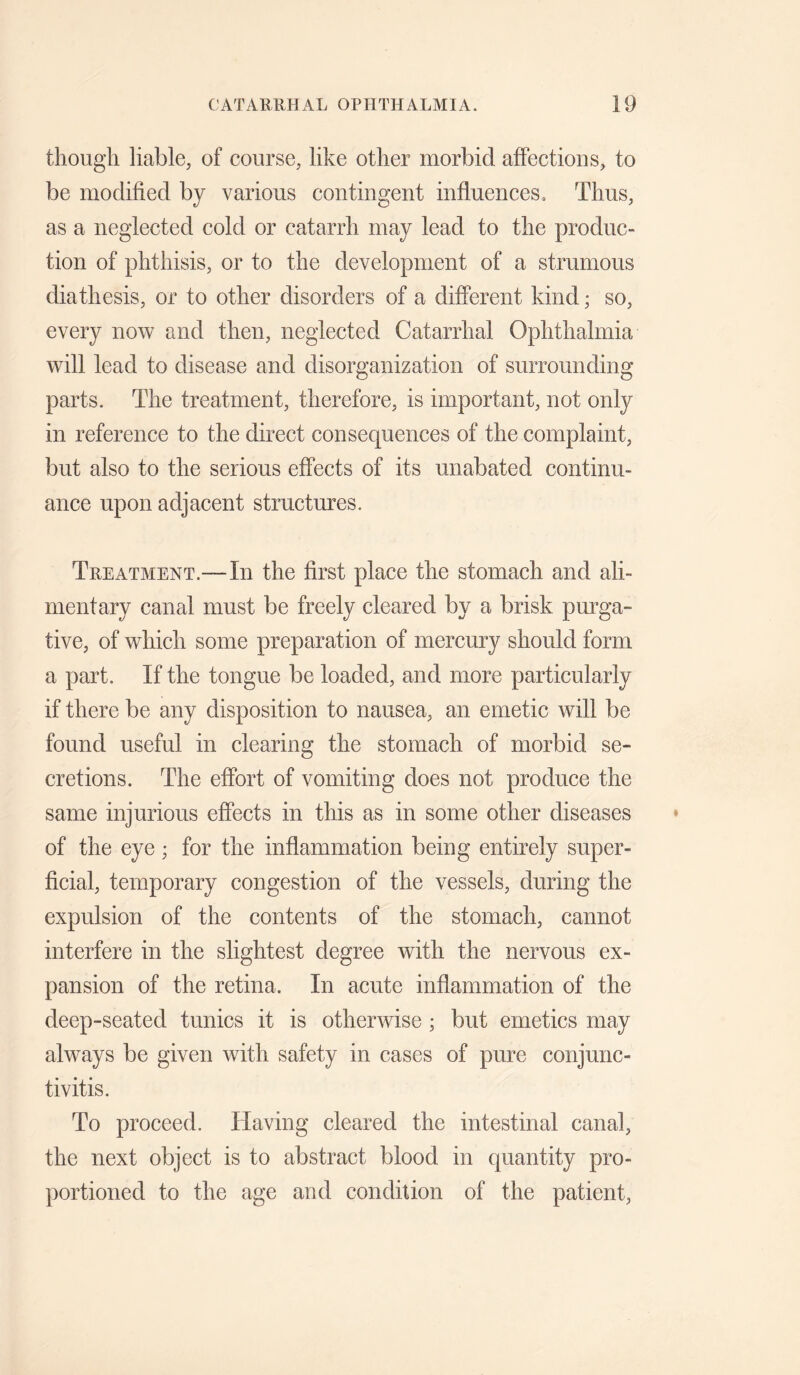 though liable, of course, like other morbid affections, to be modified by various contingent influences. Thus, as a neglected cold or catarrh may lead to the produc¬ tion of phthisis, or to the development of a strumous diathesis, or to other disorders of a different kind; so, every now and then, neglected Catarrhal Ophthalmia will lead to disease and disorganization of surrounding parts. The treatment, therefore, is important, not only in reference to the direct consequences of the complaint, but also to the serious effects of its unabated continu¬ ance upon adjacent structures. Treatment.—In the first place the stomach and ali¬ mentary canal must be freely cleared by a brisk purga¬ tive, of which some preparation of mercury should form a part. If the tongue be loaded, and more particularly if there be any disposition to nausea, an emetic will be found useful in clearing the stomach of morbid se¬ cretions. The effort of vomiting does not produce the same injurious effects in this as in some other diseases of the eye ; for the inflammation being entirely super¬ ficial, temporary congestion of the vessels, during the expulsion of the contents of the stomach, cannot interfere in the slightest degree with the nervous ex¬ pansion of the retina. In acute inflammation of the deep-seated tunics it is otherwise ; but emetics may always be given with safety in cases of pure conjunc¬ tivitis. To proceed. Having cleared the intestinal canal, the next objeet is to abstract blood in quantity pro¬ portioned to the age and condition of the patient.