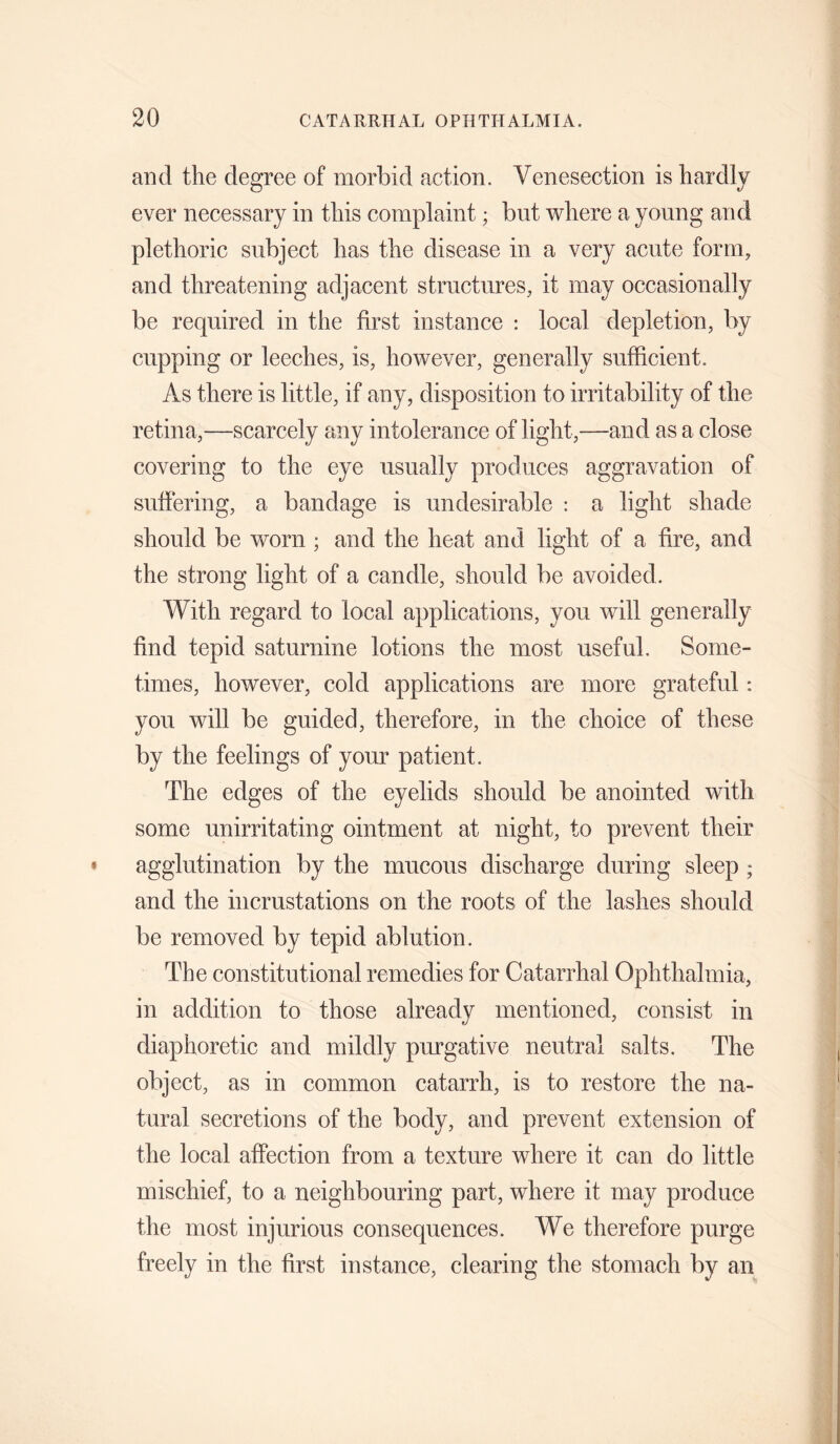 and the degree of morbid action. Venesection is hardly ever necessary in this complaint; but where a young and plethoric subject has the disease in a very acute form, and threatening adjacent structures, it may occasionally be required in the first instance : local depletion, by cupping or leeches, is, however, generally sufficient. As there is little, if any, disposition to irritability of the retina,—scarcely any intolerance of light,—and as a close covering to the eye usually produces aggravation of suffering, a bandage is undesirable : a light shade should be worn ; and the heat and light of a fire, and the strong light of a candle, should be avoided. With regard to local applications, you will generally find tepid saturnine lotions the most useful. Some¬ times, however, cold applications are more grateful: you will be guided, therefore, in the choice of these by the feelings of your patient. The edges of the eyelids should be anointed with some unirritating ointment at night, to prevent their agglutination by the mucous discharge during sleep ; and the incrustations on the roots of the lashes should be removed by tepid ablution. The constitutional remedies for Catarrhal Ophthalmia, in addition to those already mentioned, consist in diaphoretic and mildly purgative neutral salts. The object, as in common catarrh, is to restore the na¬ tural secretions of the body, and prevent extension of the local affection from a texture where it can do little mischief, to a neighbouring part, where it may produce the most injurious consequences. We therefore purge freely in the first instance, clearing the stomach by an