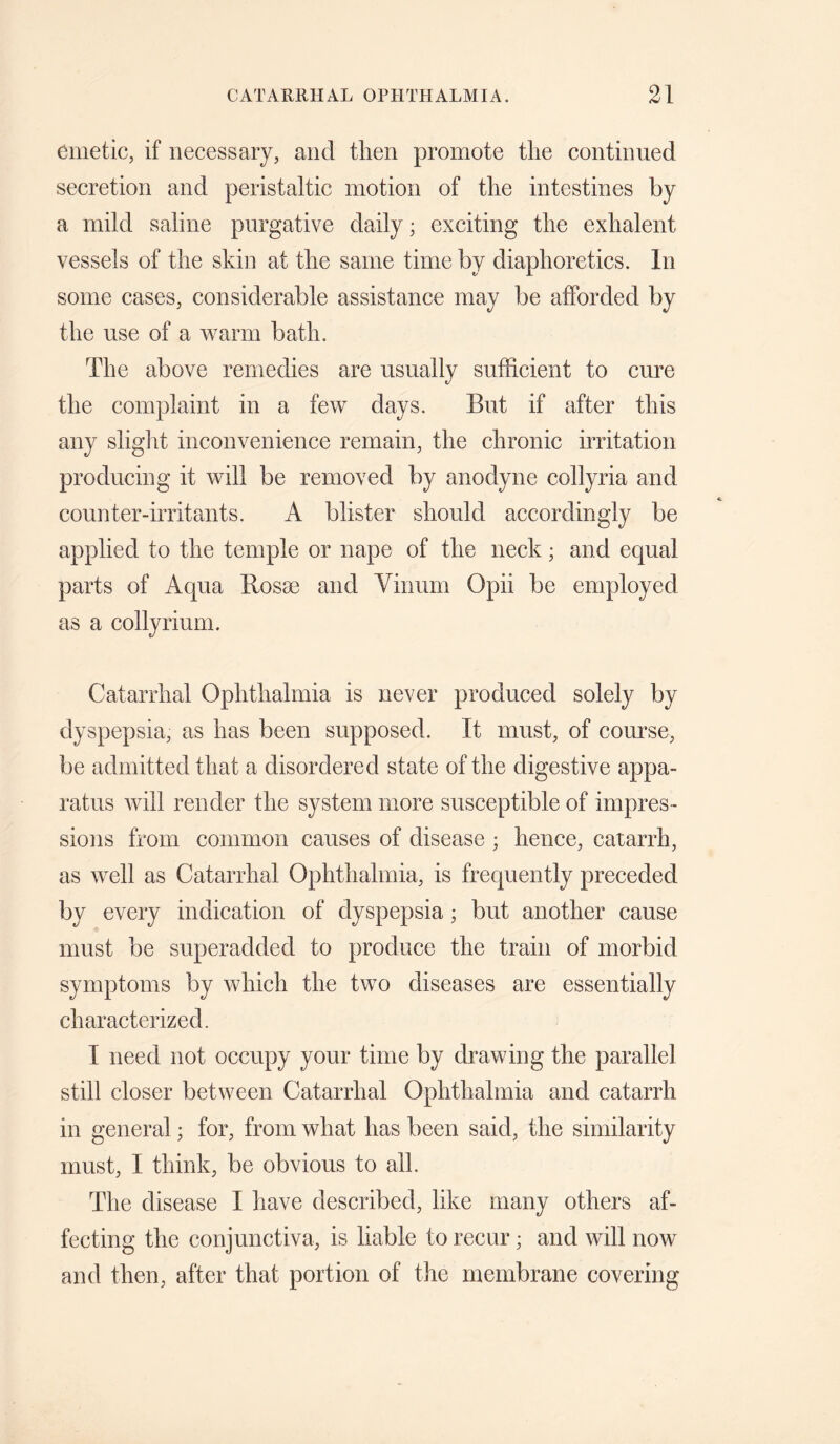 emetic, if necessary, and then promote the continued secretion and peristaltic motion of the intestines by a mild saline purgative daily; exciting the exhalent vessels of the skin at the same time by diaphoretics. In some cases, considerable assistance may be afforded by the use of a warm bath. The above remedies are usually sufficient to cure the complaint in a few days. But if after this any sliglit inconvenience remain, the chronic irritation producing it will be removed by anodyne collyria and counter-irritants. A blister should accordingly be applied to the temple or nape of the neck; and equal parts of Aqua Bosae and Vinurn Opii be employed as a collyriuni. Catarrhal Ophthalmia is never produced solely by dyspepsia, as has been supposed. It must, of com’se, be admitted that a disordered state of the digestive appa¬ ratus will render the system more susceptible of impres¬ sions from common causes of disease ; hence, catarrh, as well as Catarrhal Ophthalmia, is frequently preceded by every indication of dyspepsia; but another cause must be superadded to produce the train of morbid symptoms by which the two diseases are essentially characterized. I need not occupy your time by drawing the parallel still closer between Catarrhal Ophthalmia and catarrh in general; for, from what has been said, the similarity must, I think, be obvious to all. The disease I have described, like many others af¬ fecting the conjunctiva, is liable to recur; and will now and then, after that portion of the membrane covering