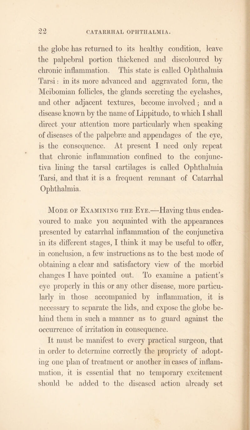 the globe has returned to its healthy condition, leave the palpebral portion thickened and discoloured by chronic inflammation. This state is called Ophthalmia Tarsi: in its more advanced and aggravated form, the Meibomian follicles, the glands secreting the eyelashes, and other adjacent textures, become involved; and a disease knovv^n by the name of Lippitudo, to which I shall direct your attention more particularly when speaking of diseases of the palpebrse and appendages of the eye, is the consequence. At present I need only repeat that chronic inflammation confined to the conjunc- tiva lining the tarsal cartilages is called Ophthalmia Tarsi, and that it is a frequent remnant of Catarrhal Ophthalmia. Mode oe Examining the Eye.—Having thus endea¬ voured to make you acquainted with the appearances presented by catarrhal inflammation of the conjunctiva in its different stages, I think it may be useful to offer, in conclusion, a few instructions as to the best mode of obtaining a clear and satisfactory view of the morbid changes I have pointed out. To examine a patient’s eye properly in this or any other disease, more particu¬ larly in those accompanied by inflammation, it is necessary to separate the lids, and expose the globe be¬ hind them in such a manner as to guard against the occurrence of irritation in consequence. It must be manifest to every practical surgeon, that in order to determine correctly the propriety of adopt¬ ing one plan of treatment or another in cases of inflam¬ mation, it is essential that no temporary excitement should be added to the diseased action already set