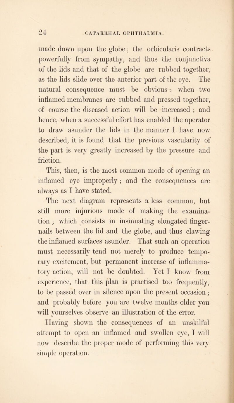 iiiacle down upon the g'lobe; the orbicularis contracts powerfully from sympathy, and thus the conjunctiva of the lids and that of the globe are rubbed together, as the lids slide over the anterior part of the eye. The natural consequence must be obvious ; when two inflamed membranes are rubbed and pressed together, of course the diseased action will be increased ; and hence, when a successful effort has enabled the operator to draw asunder the lids in the manner I have now described, it is found that the previous vascularity of the part is very greatly increased by the pressure and friction. This, then, is the most common mode of opening an inflamed eye improperly; and the consequences are always as I have stated. The next diagram represents a less common, but still more injurious mode of making the examina¬ tion ; which consists in insinuating elongated finger¬ nails between the lid and the globe, and thus clawing the inflamed surfaces asunder. That such an operation must necessarily tend not merely to produce tempo¬ rary excitement, but permanent increase of inflamma¬ tory action, will not be doubted. Yet I know from experience, that this plan is practised too frequently, to be passed over in silence upon the present occasion; and probably before you are twelve months older you will yourselves observe an illustration of the error. Having shown the consequences of an unskilful attempt to open an infianied and swollen eye, I will now describe the proper mode of performing this very simple operation.