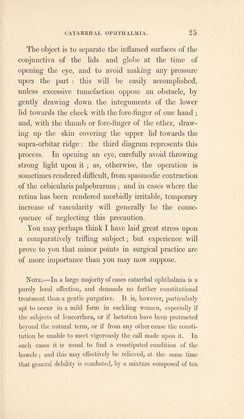 The object is to separate the inflamed surfaces of the conjunctiva of the lids and globe at the time of opening the eye, and to avoid making any pressure upon the part : this will be easily accomplished, unless excessive tumefaction oppose an obstacle, by gently drawing down the integuments of the lower lid towards the cheek with the fore-finger of one hand ; and, with the thumb or fore-finger of the other, drawl¬ ing up the skin covering the upper lid towards the supra-orbitar ridge ; the third diagram represents this process. In opening an eye, carefully avoid throwing strong light upon it ; as, otherwdse, the operation is sometimes rendered difficult, from spasmodic contraction of the orbicularis palpebrarum; and in cases where the retina has been rendered morbidly irritable, temporary increase of vascularity will generally be the conse¬ quence of neglecting this precaution. You may perhaps think I have laid great stress upon a comparatively trifling subject; but experience will prove to you that minor points in surgical practice are of more importance than you may now suppose. Note.—In a large majority of cases catarrhal ophthalmia is a purely local affection, and demands no further constitutional treatment than a gentle purgative. It is, however, particularly apt to occur in a mild form in suckling women, especially if the subjects of leucorrhma, or if lactation have been protracted beyond the natural term, or if from any other cause the consti¬ tution be unable to meet vigorously the call made upon it. In such cases it is usual to find a constipated condition of the bowels; and this may efiectively be relieved, at the same time that general debility is combated, by a mixture composed of ten