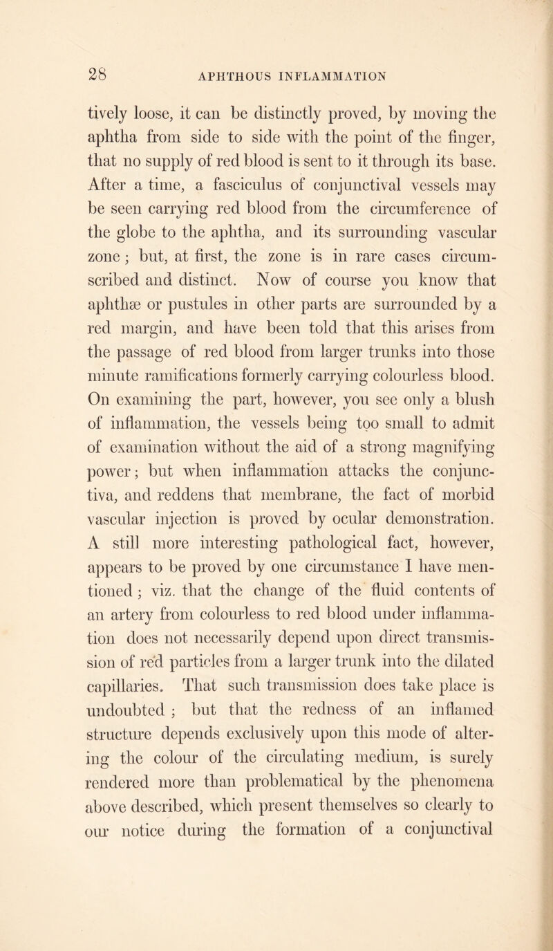 lively loose, it can be distinctly proved, by moving the aphtha from side to side with the point of the finger, that no supply of red blood is sent to it through its base. After a time, a fasciculus of conjunctival vessels may be seen carrying red blood from the circumference of the globe to the aphtha, and its surrounding vascular zone ; but, at first, the zone is in rare cases circum¬ scribed and distinct. Now of course you know that aphthae or pustules in other parts are surrounded by a red margin, and have been told that this arises from the passage of red blood from larger trunks into those minute ramifications formerly carrying colourless blood. On examining the part, however, you see only a blush of infiammation, the vessels being too small to admit of examination without the aid of a strong magnifying power; but when inflammation attacks the conjunc¬ tiva, and reddens that membrane, the fact of morbid vascular injection is proved by ocular demonstration. A still more interesting pathological fact, however, appears to be proved by one circumstance I have men¬ tioned ; viz. that the change of the fluid contents of an artery from colourless to red blood under inflamma¬ tion does not necessarily depend upon direct transmis¬ sion of red particles from a larger trunk into the dilated capillaries. That such transmission does take place is undoubted ; but that the redness of an inflamed structure depends exclusively upon this mode of alter¬ ing the colour of the circulating medium, is surely rendered more than problematical by the phenomena above described, which present themselves so clearly to our notice during the formation of a conjunctival
