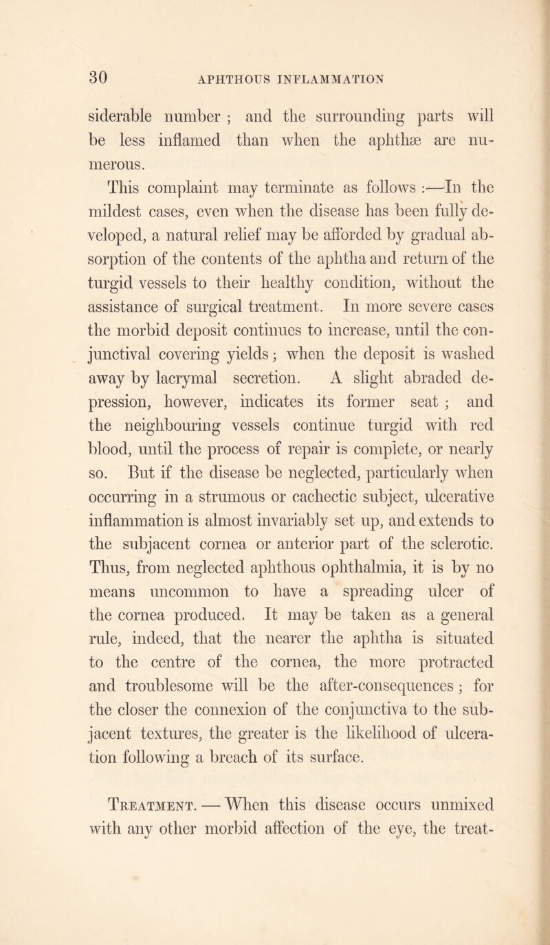 siderable number ; and tlie surrounding parts will be less inflamed than wlien the aphthae are nu¬ merous. This complaint may terminate as follows ;—In the mildest cases, even when the disease has been fully de¬ veloped, a natural relief may be aflbrded by gradual ab¬ sorption of the contents of the aphtha and return of the turgid vessels to their healthy condition, without the assistance of surgical treatment. In more severe cases the morbid deposit continues to increase, until the con¬ junctival covering yields; when the deposit is washed away by lacrymal secretion. A slight abraded de¬ pression, however, indicates its former seat ; and the neighbouring vessels continue turgid with red blood, until the process of repair is complete, or nearly so. But if the disease be neglected, particularly when occurring in a strumous or cachectic subject, ulcerative inflammation is almost invariably set up, and extends to the subjacent cornea or anterior part of the sclerotic. Thus, from neglected aphthous ophthalmia, it is by no means uncommon to have a spreading ulcer of the cornea produced. It may be taken as a general rule, indeed, that the nearer the aphtha is situated to the centre of the cornea, the more protracted and troublesome will be the after-consequences ; for the closer the connexion of the conjunctiva to the sub¬ jacent textures, the greater is the likelihood of ulcera¬ tion following a breach of its surface. Treatment. — When this disease occurs unmixed with any other morbid affection of the eye, the treat-