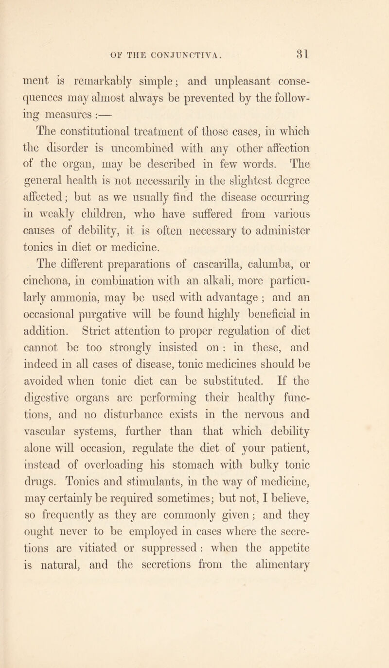 ment is remarkably simple; and unpleasant conse¬ quences may almost always be prevented by the follow¬ ing measures ;— The constitutional treatment of those cases, in which the disorder is uncombined with any other affection of the organ, may be described in few words. The general health is not necessarily in the slightest degree affected; but as we usually find the disease occurring in weakly children, who have suffered from various causes of debility, it is often necessary to administer tonics in diet or medicine. The different preparations of cascarilla, calumba, or cinchona, in combination with an alkali, more particu¬ larly ammonia, may be used with advantage ; and an occasional purgative will be found highly beneficial in addition. Strict attention to pro])er regulation of diet cannot be too strongly insisted on : in these, and indeed in all cases of disease, tonic medicines should be avoided when tonic diet can be substituted. If the digestive organs are performing their healthy func¬ tions, and no disturbance exists in the nervous and vascular systems, further than that which debility alone will occasion, regulate the diet of your patient, instead of overloading his stomach with bulky tonic drugs. Tonics and stimulants, in the way of medicine, may certainly be required sometimes; but not, I believe, so frequently as they are commonly given; and they ought never to be employed in cases where the secre¬ tions are vitiated or suppressed : when the appetite is natural, and the secretions from the alimentary
