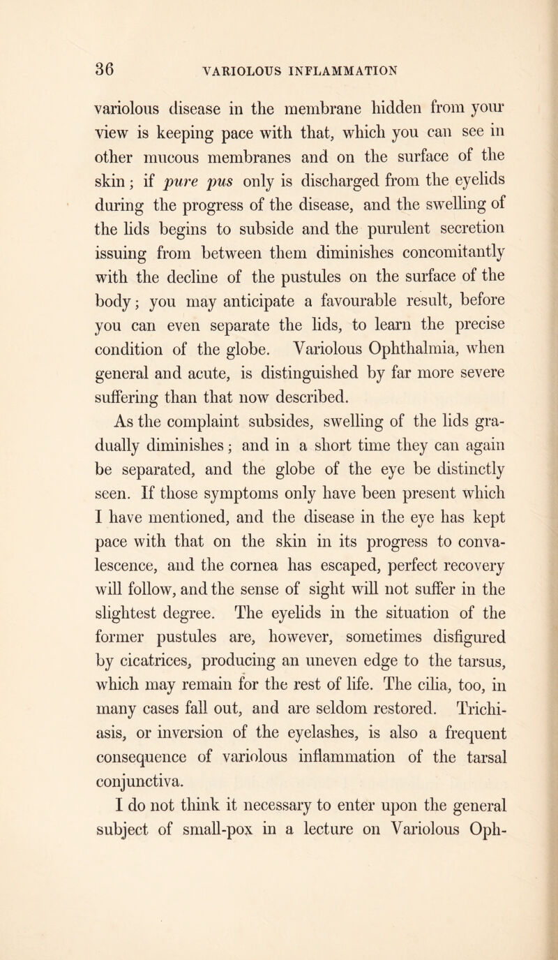 variolous disease in the membrane hidden from your view is keeping pace with that, which you can see in other mucous membranes and on the surface of the skin; if pure pus only is discharged from the eyelids during the progress of the disease, and the swelling of the lids begins to subside and the purulent secretion issuing from between them diminishes concomitantly with the decline of the pustules on the surface of the body; you may anticipate a favourable result, before you can even separate the lids, to learn the precise condition of the globe. Variolous Ophthalmia, when general and acute, is distinguished by far more severe suffering than that now described. As the complaint subsides, swelling of the lids gra¬ dually diminishes • and in a short time they can again be separated, and the globe of the eye be distinctly seen. If those symptoms only have been present which I have mentioned, and the disease in the eye has kept pace with that on the skin in its progress to conva¬ lescence, and the cornea has escaped, perfect recovery will follow, and the sense of sight will not suffer in the slightest degree. The eyelids in the situation of the former pustules are, however, sometimes disfigured by cicatrices, producing an uneven edge to the tarsus, which may remain for the rest of life. The cilia, too, in many cases fall out, and are seldom restored. Trichi¬ asis, or inversion of the eyelashes, is also a frequent consequence of variolous inflammation of the tarsal conjunctiva. I do not think it necessary to enter upon the general subject of small-poN in a lecture on Variolous Oph-