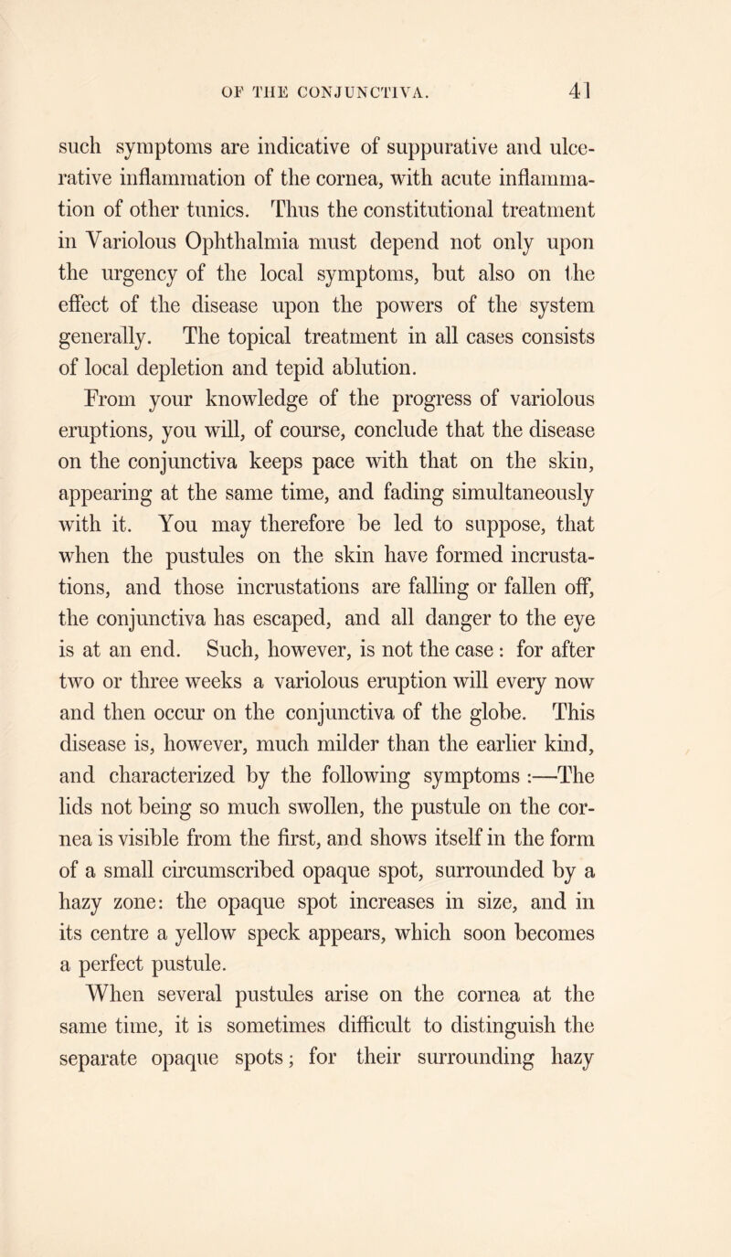 such symptoms are indicative of suppurative and ulce¬ rative inflammation of the cornea, with acute inflamma¬ tion of other tunics. Thus the constitutional treatment in Variolous Ophthalmia must depend not only upon the urgency of the local symptoms, but also on the effect of the disease upon the powers of the system generally. The topical treatment in all cases consists of local depletion and tepid ablution. From your knowledge of the progress of variolous eruptions, you will, of course, conclude that the disease on the conjunctiva keeps pace with that on the skin, appearing at the same time, and fading simultaneously with it. You may therefore be led to suppose, that when the pustules on the skin have formed incrusta¬ tions, and those incrustations are falling or fallen off, the conjunctiva has escaped, and all danger to the eye is at an end. Such, however, is not the case : for after two or three weeks a variolous eruption will every now and then occur on the conjunctiva of the globe. This disease is, however, much milder than the earlier kind, and characterized by the following symptoms :—The lids not being so much swollen, the pustule on the cor¬ nea is visible from the first, and shows itself in the form of a small circumscribed opaque spot, surrounded by a hazy zone: the opaque spot increases in size, and in its centre a yellow speck appears, which soon becomes a perfect pustule. When several pustules arise on the cornea at the same time, it is sometimes difficult to distinguish the separate opaque spots; for their surrounding hazy