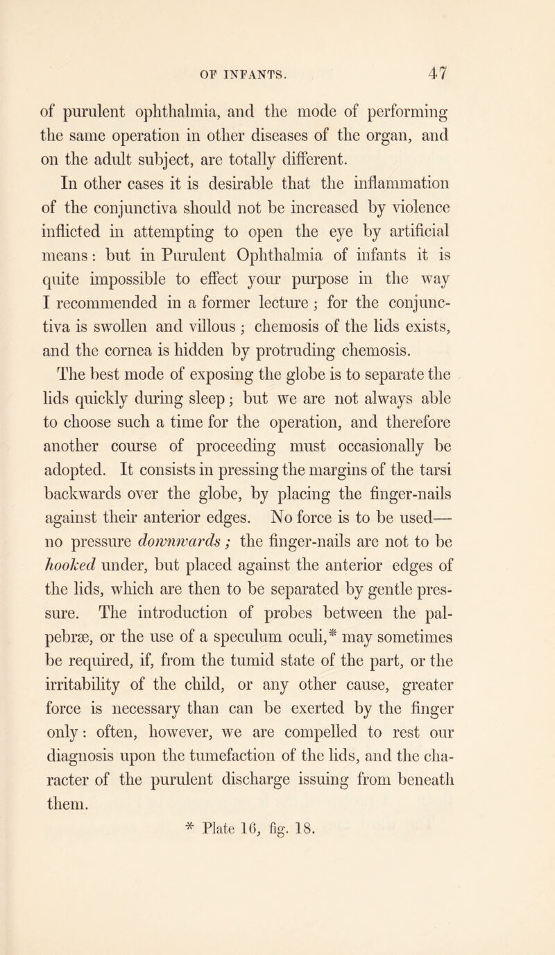of purulent ophthalmia, and the mode of performing the same operation in other diseases of the organ, and on the adult subject, are totally different. In other cases it is desirable that the inflammation of the conjunctiva should not be increased by violence inflicted in attempting to open the eye by artificial means: but in Purulent Ophthalmia of infants it is quite impossible to effect your purpose in the vray I recommended in a former lecture ; for the conjunc¬ tiva is swollen and villous ; chemosis of the lids exists, and the cornea is hidden by protruding chemosis. The best mode of exposing the globe is to separate the lids quickly during sleep; but we are not always able to choose such a time for the operation, and therefore another course of proceeding must occasionally be adopted. It consists in pressing the margins of the tarsi backwards over the globe, by placing the finger-nails against their anterior edges. No force is to be used— no pressure downwards ; the finger-nails are not to be hooked under, but placed against the anterior edges of the lids, which are then to be separated by gentle pres¬ sure. The introduction of probes between the pal- pebrae, or the use of a speculum oculi,^' may sometimes be required, if, from the tumid state of the part, or the irritability of the child, or any other cause, greater force is necessary than can be exerted by the finger only: often, however, we are compelled to rest our diagnosis upon the tumefaction of the lids, and the cha¬ racter of the purulent discharge issuing from beneath them. * Plate 16, fig. 18.