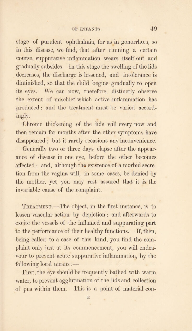 stage of purulent ophthalmia, for as in gonorrhoea, so in this disease, we find, that after running a certain €ourse, suppurative inflammation wears itself out and gradually subsides. In this stage the swelling of the lids decreases, the discharge is lessened, and intolerance is diminished, so that the child begins gradually to open its eyes. We can now, therefore, distinctly observe the extent of mischief which active inflammation has produced; and the treatment must be varied accord- ingly. Chronic thickening of the lids will every now and then remain for months after the other symptoms have disappeared ; but it rarely occasions any inconvenience. Generally two or three days elapse after the appear¬ ance of disease in one eye, before the other becomes affected; and, although the existence of a morbid secre¬ tion from the vagina will, in some cases, be denied by the mother, yet you may rest assured that it is the invariable cause of the complaint. Treatment.—The object, in the first instance, is to lessen vascular action by depletion; and afterwards to excite the vessels of the inflamed and suppurating part to the performance of their healthy functions. If, then, being called to a case of this kind, you find the com¬ plaint only just at its commencement, you will endea¬ vour to prevent acute suppurative inflammation, by the following local means :— First, the eye should be frequently bathed with warm water, to prevent agglutination of the lids and collection of pus within them. This is a point of material con- E