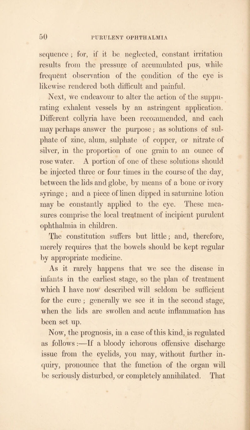 sequence ; for, if it be neglected, constant irritation results from tlie pressure of accumulated pus, while frequent observation of the condition of the eye is likewise rendered both difficult and painful. Next, we endeavour to alter the action of the suppu¬ rating exhalent vessels by an astringent application. Different collyria have been recommended, and each may perhaps answer the purpose; as solutions of sul¬ phate of zinc, alum, sulphate of copper, or nitrate of silver, in the proportion of one grain to an ounce of rose water. A portion of one of these solutions should be injected three or four times in the course of the day, between the lids and globe, by means of a bone or ivory syringe; and a piece of linen dipped in saturnine lotion may be constantly applied to the eye. These mea¬ sures comprise the local treatment of incipient purulent ophthalmia in children. The constitution suffers but little; and, therefore, merely requires that the bowels should be kept regular by appropriate medicine. As it rarely happens that we see the disease in infants in the earliest stage, so the plan of treatment which I have now described will seldom be sufficient for the cure ; generally we see it in the second stage, when the lids are swollen and acute inflammation has been set up. Now, the prognosis, in a case of this kind, is regulated as follows:—^If a bloody ichorous offensive discharge issue from the eyelids, you may, without further in¬ quiry, pronounce that the function of the organ will be seriously disturbed, or completely annihilated. That