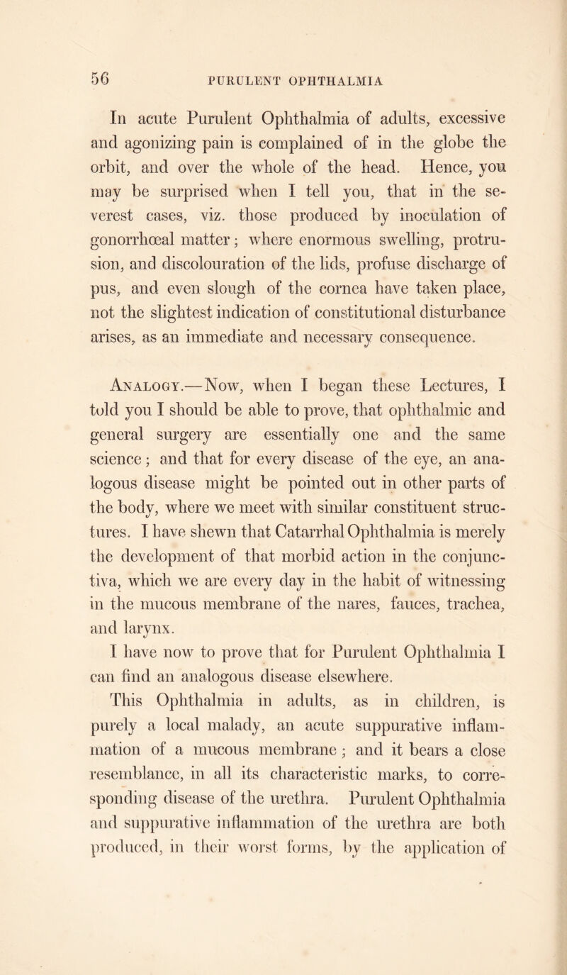 In acute Purulent Ophthalmia of adults, excessive and agonizing pain is complained of in the globe the orbit, and over the whole of the head. Hence, you may be surprised when I tell you, that in the se¬ verest cases, viz. those produced by inoculation of gonorrhoeal matter; where enormous swelling, protru¬ sion, and discolouration of the lids, profuse discharge of pus, and even slough of the cornea have taken place, not the slightest indication of constitutional disturbance arises, as an immediate and necessary consequence. Analogy.—Now, when I began these Lectures, I told you I should be able to prove, that ophthalmic and general surgery are essentially one and the same science; and that for every disease of the eye, an ana¬ logous disease might be pointed out in other parts of the body, where we meet with similar constituent struc¬ tures. I have shewn that Catarrhal Ophthalmia is merely the development of that morbid action in the conjunc¬ tiva, which we are every day in the habit of witnessing in the mucous membrane of the nares, fauces, trachea, and larynx. I have now to prove that for Purulent Ophthalmia I can find an analogous disease elsewhere. This Ophthalmia in adults, as in children, is purely a local malady, an acute suppurative inflam¬ mation of a mucous membrane; and it bears a close resemblance, in all its characteristic marks, to corre¬ sponding disease of the urethra. Purulent Ophthalmia and suppurative inflammation of the urethra are both produced, in their worst forms, by the application of