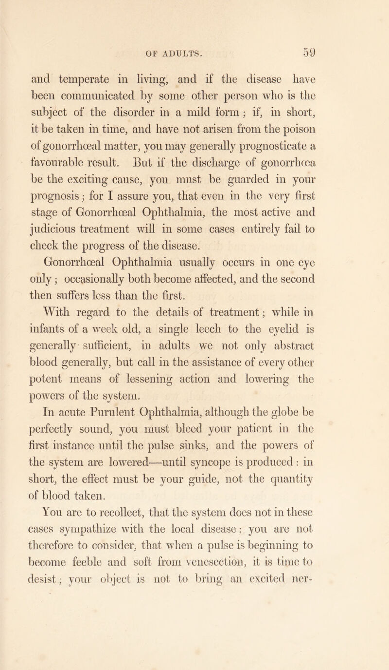 and temperate in living, and if tlie disease have been communicated by some other person who is the subject of the disorder in a mild form; if, in short, it be taken in time, and have not arisen from the poison of gonorrhoeal matter, you may generally prognosticate a favourable result. But if the discharge of gonorrhoea be the exciting cause, you must be guarded in your prognosis; for I assure you, that even in the very first stage of Gonorrhoeal Ophthalmia, the most active and judicious treatment will in some cases entirely fail to check the progress of the disease. Gonorrhoeal Ophthalmia usually occurs in one eye only; occasionally both become affected, and the second then suffers less than the first. With regard to the details of treatment; while in infants of a week old, a single leech to the eyelid is generally sufficient, in adults we not only abstract blood generally, but call in the assistance of every other potent means of lessening action and lowering the powers of the system. In acute Purulent Ophthalmia, although the globe be perfectly sound, you must bleed your patient in the first instance until the pulse sinks, and the powers of the system are lowered—until syncope is produced : in short, the effect must be your guide, not the quantity of blood taken. You are to recollect, that the system does not in these cases sympathize with the local disease; you are not therefore to consider, that when a pulse is beginning to become feeble and soft from venesection, it is time to desist; your object is not to bring an excited ner-