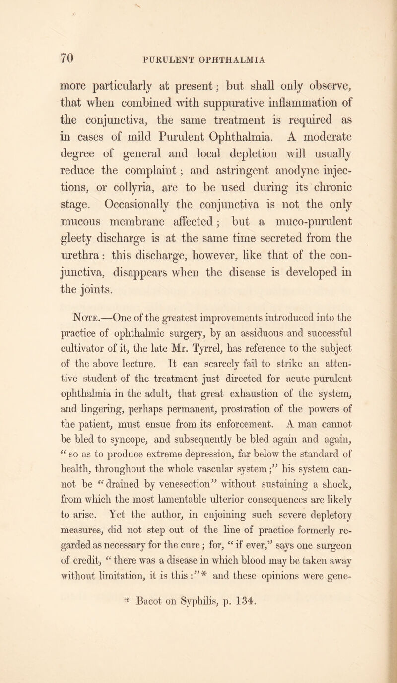 more particularly at present; but shall only observe, that when combined with suppurative inflammation of the conjunctiva, the same treatment is required as in cases of mild Purulent Ophthalmia. A moderate degree of general and local depletion will usually reduce the complaint; and astringent anodyne injec¬ tions, or collyria, are to be used during its chronic stage. Occasionally the conjunctiva is not the only mucous membrane affected; but a muco-purulent gleety discharge is at the same time secreted from the urethra: this discharge, however, like that of the con¬ junctiva, disappears when the disease is developed in the joints. Note.—One of the greatest improvements introduced into the practice of ophthalmic surgery, by an assiduous and successful cultivator of it, tire late Mr. Tyrrel, has reference to the subject of the above lecture. It can scarcely fail to strike an atten¬ tive student of the treatment just directed for acute purulent ophthalmia in the adult, that great exhaustion of the system, and lingering, perhaps permanent, prostration of the powers of the patient, must ensue from its enforcement. A man cannot be bled to syncope, and subsequently be bled again and again, so as to produce extreme depression, far below the standard of health, throughout the whole vascular systemhis system can¬ not be drained by venesection'’^ without sustaining a shock, from which the most lamentable ulterior consequences are likely to arise. Yet the author, in enjoining such severe depletory measures, did not step out of the line of practice formerly re¬ garded as necessary for the cure; for, if ever,’’ says one surgeon of credit, there was a disease in which blood may be taken away without limitation, it is this and these opinions were gene- ^ Bacot on Syphilis, p. 134,