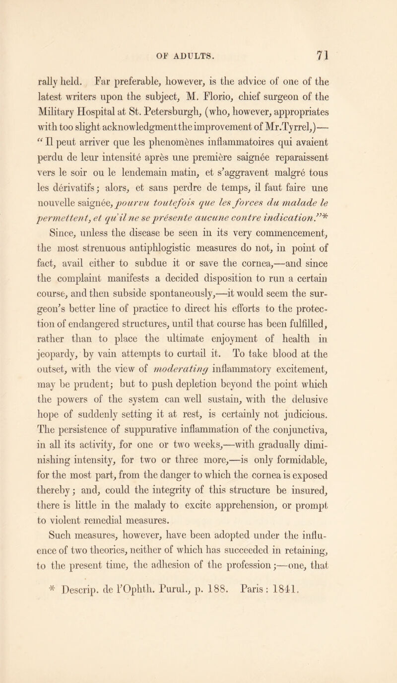 rally held. Tar preferable, however, is the advice of one of the latest writers upon the subject, M. Florio, chief surgeon of the Military Hospital at St. Petersburgh, (who, however, appropriates with too slight acknowledgment the improvement of Mr.Tyrrel,)— II pent arriver que les phenomenes inflammatoires qui avaient perdu de leur intensite apres une premiere saignee reparaissent vers le soir ou le lendemain matin, et s^aggravent malgre tons les derivatifs; alors, et sans perdre de temps, il faut faire une nouvelle ]^)ourvii toutefois que les forces du malade le permettent, et quilne seprese7ite aueune contre mdication.”^ Since, unless the disease be seen in its very commencement, the most strenuous antiphlogistic measures do not, in point of fact, avail either to subdue it or save the cornea,—and since the complaint manifests a decided disposition to run a certain course, and then subside spontaneously,—it would seem the sur¬ geon^ s better line of practice to direct his efforts to the protec¬ tion of endangered structures, until that course has been fulfilled, rather than to place the ultimate enjoyment of health in jeopardy, by vain attempts to curtail it. To take blood at the outset, with the view of moderating inflammatory excitement, may be prudent; but to push depletion beyond the point which the powers of the system can well sustain, with the delusive hope of suddenly setting it at rest, is certainly not judicious. The persistence of suppurative inflammation of the conjunctiva, in all its activity, for one or two weeks^—with gradually dimi¬ nishing intensity, for two or three more,—is only formidable, for the most part, from the danger to which the cornea is exposed thereby; and, could the integrity of tliis structure be insured, there is little in the malady to excite apprehension, or prompt to violent remedial measures. Such measures, however, have been adopted under the influ¬ ence of two theories, neither of which has succeeded in retaining, to the present time, the adliesion of the profession;—one, that * Descrip, de FOphth. PuruL, p. 188. Paris: 1841.