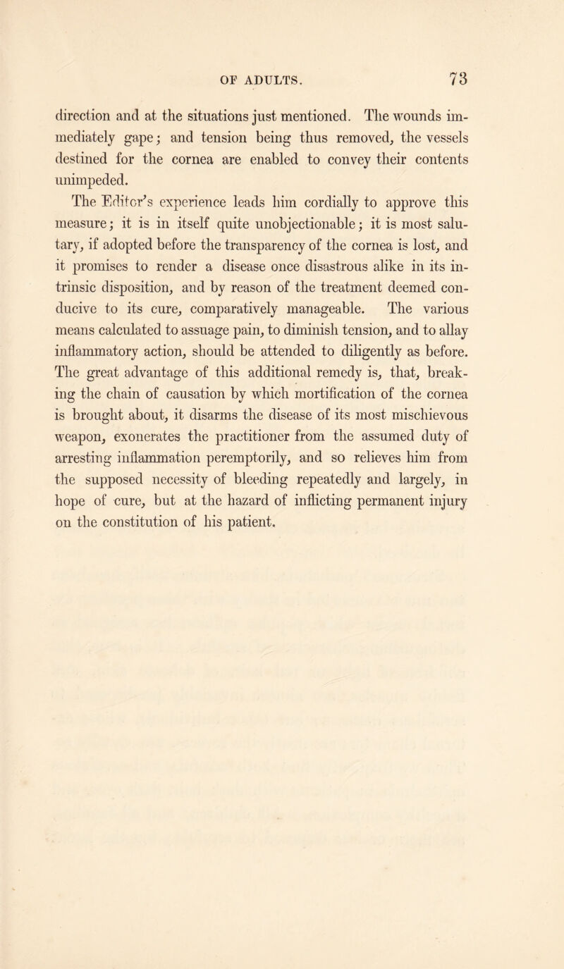 direction and at the situations just mentioned. The wounds im¬ mediately gape; and tension being thus removed, the vessels destined for the cornea are enabled to convey their contents unimpeded. The Editcr^s experience leads him cordially to approve this measure; it is in itself quite unobjectionable; it is most salu¬ tary, if adopted before the transparency of the cornea is lost, and it promises to render a disease once disastrous alike in its in¬ trinsic disposition, and by reason of the treatment deemed con¬ ducive to its cure, comparatively manageable. The various means calculated to assuage pain, to diminish tension, and to allay inflammatory action, should be attended to diligently as before. The great advantage of this additional remedy is, that, break¬ ing the chain of causation by which mortification of the cornea is brought about, it disarms the disease of its most mischievous weapon, exonerates the practitioner from the assumed duty of arresting inflammation peremptorily, and so relieves him from the supposed necessity of bleeding repeatedly and largely, in hope of cure, but at the hazard of inflicting permanent injury on the constitution of his patient.