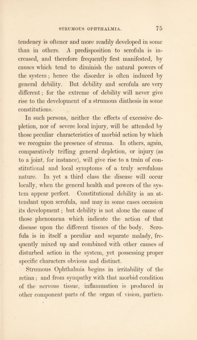 tendency is oftener and more readily developed in some than in others. A predisposition to scrofula is in¬ creased, and therefore frequently first manifested, by causes which tend to diminish the natural powers of the system ; hence the disorder is often induced by general debility. But debility and scrofula are very different; for the extreme of debility will never give rise to the development of a strumous diathesis in some constitutions. In such persons, neither the effects of excessive de¬ pletion, nor of severe local injury, will be attended by those peculiar characteristics of morbid action by which we recognize the presence of struma. In others, again, comparatively trifling general depletion, or injury (as to a joint, for instance), will give rise to a train of con¬ stitutional and local symptoms of a truly scrofulous nature. In yet a third class the disease will occur locally, when the general health and powers of the sys¬ tem appear perfect. Constitutional debility is an at¬ tendant upon scrofula, and may in some cases occasion its development; but debility is not alone the cause of those phenomena which indicate the action of that disease upon the different tissues of the body. Scro¬ fula is in itself a peculiar and separate malady, fre¬ quently mixed up and combined with other causes of disturbed action in the system, yet possessing proper specific characters obvious and distinct. Strumous Ophthalmia begins in irritability of the retina; and from sympathy with that morbid condition of the nervous tissue, inflammation is produced in other component parts of the organ of vision, particu-