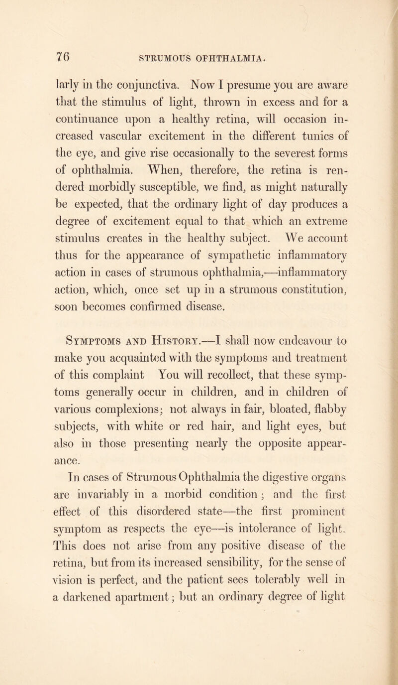 larly in the conjunctiva. Now I presume you are aware that the stimulus of light, thrown in excess and for a continuance upon a healthy retina, will occasion in¬ creased vascular excitement in the different tunics of the eye, and give rise occasionally to the severest forms of ophthalmia. When, therefore, the retina is ren¬ dered morbidly susceptible, we find, as might naturally be expected, that the ordinary light of day produces a degree of excitement equal to that which an extreme stimulus creates in the healthy subject. We account thus for the appearance of sympathetic inflammatory action in cases of strumous ophthalmia,—inflammatory action, which, once set up in a strumous constitution, soon becomes confirmed disease. Symptoms and History.—I shall now endeavour to make you acquainted with the symptoms and treatment of this complaint You will recollect, that these symp¬ toms generally occur in children, and in children of various complexions; not always in fair, bloated, flabby subjects, with white or red hair, and light eyes, but also in those presenting nearly the opposite appear¬ ance. In cases of Strumous Ophthalmia the digestive organs are invariably in a morbid condition ; and the first effect of this disordered state—the first prominent symptom as respects the eye—is intolerance of light. This does not arise from any positive disease of the retina, but from its increased sensibility, for the sense of vision is perfect, and the patient sees tolerably well in a darkened apartment; but an ordinary degree of light