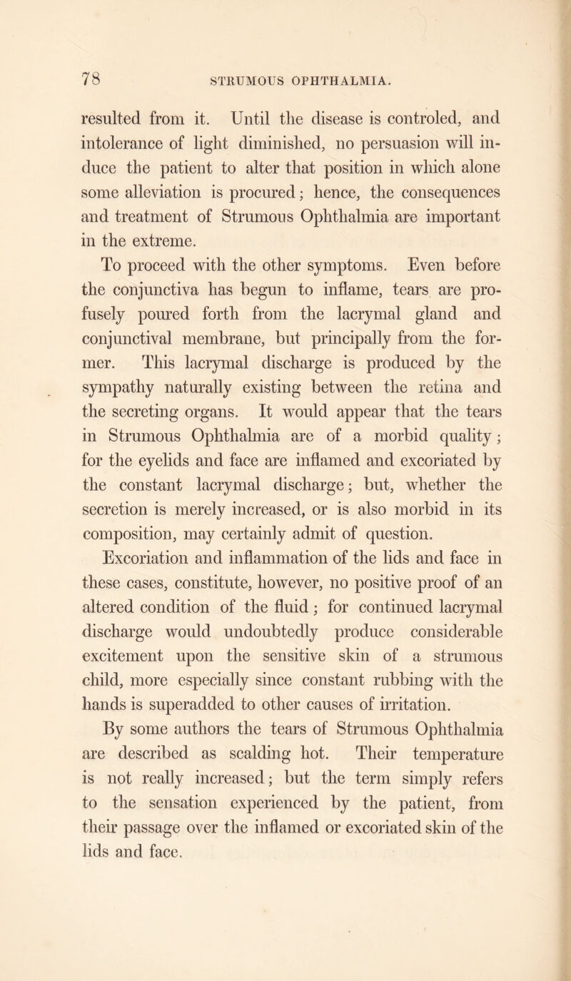 resulted from it. Until the disease is controled, and intolerance of light diminished, no persuasion will in¬ duce the patient to alter that position in which alone some alleviation is procured; hence, the consequences and treatment of Strumous Ophthalmia are important in the extreme. To proceed with the other symptoms. Even before the conjunctiva has begun to inflame, tears are pro¬ fusely poured forth from the lacrymal gland and conjunctival membrane, but principally from the for¬ mer. This lacrymal discharge is produced by the sympathy naturally existing between the retina and the secreting organs. It would appear that the tears in Strumous Ophthalmia are of a morbid quality; for the eyelids and face are inflamed and excoriated by the constant lacrymal discharge; but, whether the secretion is merely increased, or is also morbid in its composition, may certainly admit of question. Excoriation and inflammation of the lids and face in these cases, constitute, however, no positive proof of an altered condition of the fluid; for continued lacrymal discharge would undoubtedly produce considerable excitement upon the sensitive skin of a strumous child, more especially since constant rubbing with the hands is superadded to other causes of irritation. By some authors the tears of Strumous Ophthalmia are described as scalding hot. Their temperature is not really increased; but the term simply refers to the sensation experienced by the patient, from their passage over the inflamed or excoriated skin of the lids and face.