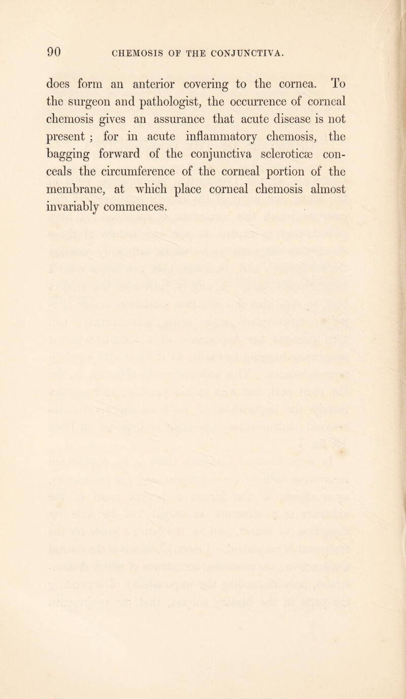 does form an anterior covering to tlie cornea. To the surgeon and pathologist, the occurrence of corneal chemosis gives an assurance that acute disease is not present ; for in acute inflammatory chemosis, the bagging forward of the conjunctiva scleroticae con¬ ceals the circumference of the corneal portion of the membrane, at which place corneal chemosis almost invariably commences.