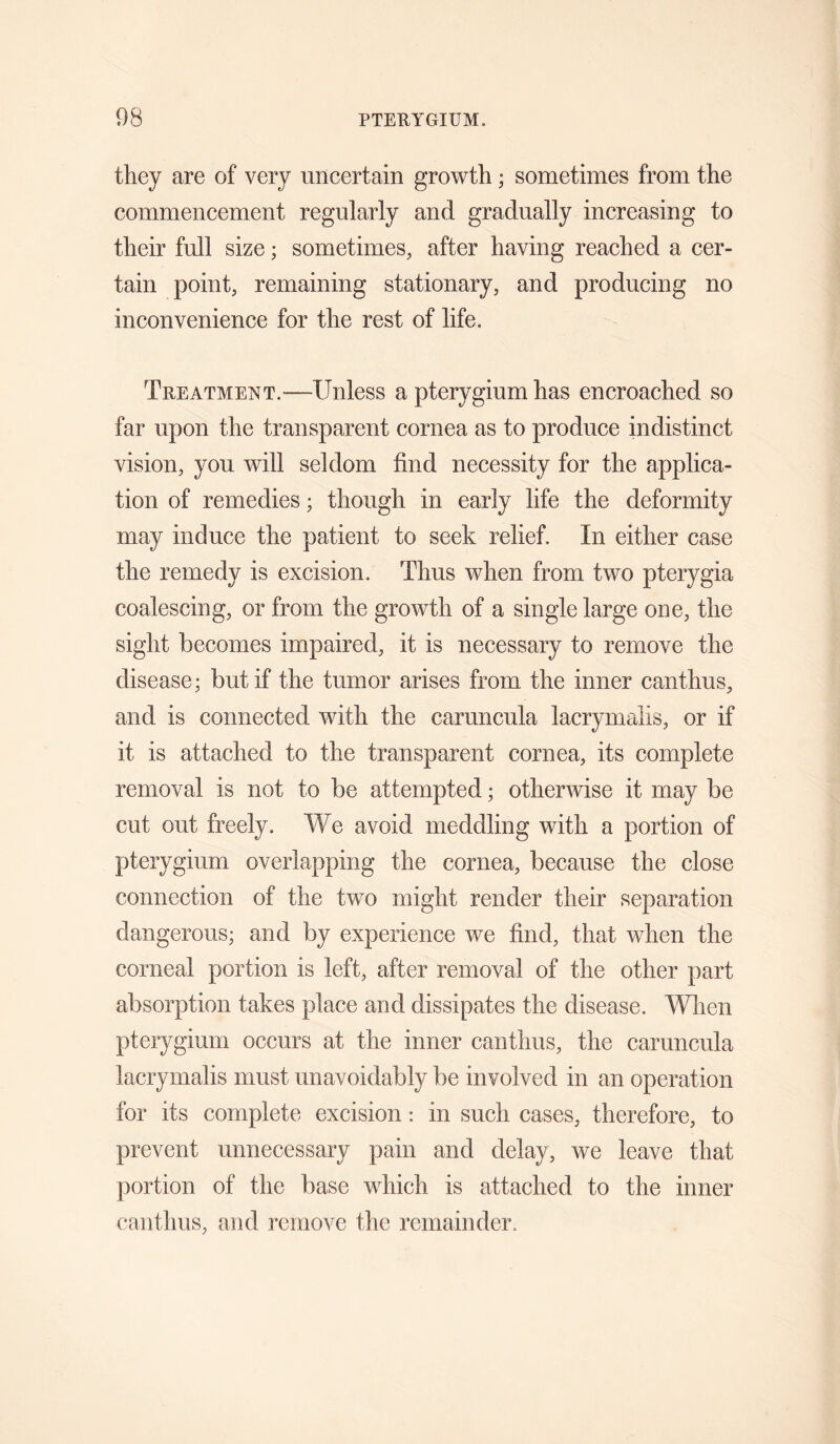 they are of very uncertain growth; sometimes from the commencement regularly and gradually increasing to their full size; sometimes, after having reached a cer¬ tain point, remaining stationary, and producing no inconvenience for the rest of life. Treatment.—Unless a pterygium has encroached so far upon the transparent cornea as to produce indistinct vision, you will seldom find necessity for the applica¬ tion of remedies; though in early life the deformity may induce the patient to seek relief. In either case the remedy is excision. Thus when from two pterygia coalescing, or from the growth of a single large one, the sight becomes impaired, it is necessary to remove the disease; but if the tumor arises from the inner canthus, and is connected with the caruncula lacrymalis, or if it is attached to the transparent cornea, its complete removal is not to be attempted; otherwise it may be cut out freely. We avoid meddling with a portion of pterygium overlapping the cornea, because the close connection of the two might render their separation dangerous; and by experience we find, that when the corneal portion is left, after removal of the other part absorption takes place and dissipates the disease. When pterygium occurs at the inner canthus, the caruncula lacrymalis must unavoidably be involved in an operation for its complete excision : in such cases, therefore, to prevent unnecessary pain and delay, we leave that portion of the base which is attached to the inner canthus, and remove the remainder.