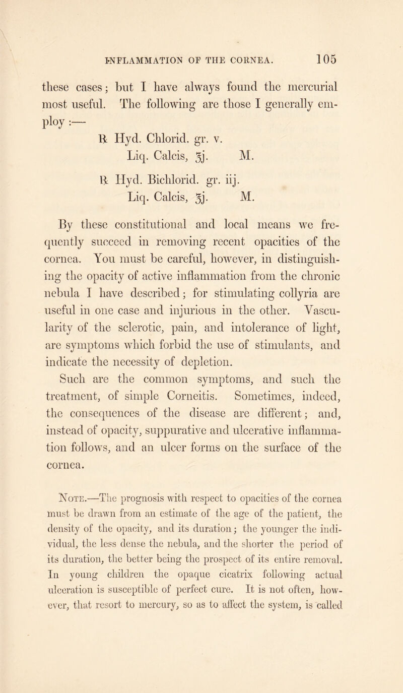 these cases; but I have always found the mercurial most useful. The following are those I generally em- ploy B: Hyd. Chlorid. gr. v. Liq. Calcis, gj. M. B Hyd. Bichlorid. gr. iij. Liq. Calcis, gj. M. By these constitutional and local means we fre¬ quently succeed in removing recent opacities of the cornea. You must be careful, however, in distinguish¬ ing the opacity of active inflammation from the chronic nebula I have described; for stimulating collyria are useful in one case and injurious in the other. Vascu¬ larity of the sclerotic, pain, and intolerance of light, are symptoms which forbid the use of stimulants, and indicate the necessity of depletion. Such are the common symptoms, and such the treatment, of simple Corneitis. Sometimes, indeed, the consequences of the disease are different; and, instead of opacity, suppurative and ulcerative inflamma¬ tion follows, and an ulcer forms on the surface of the cornea. Note.—Tlie prognosis with respect to opacities of the cornea must be drawn from an estimate of the age of the patient, the density of the opacity, and its duration; the younger the indi¬ vidual, the less dense the nebula, and the shorter the period of its duration, the better being the prospect of its entire removal. In young children the opacpie cicatrix following actual ulceration is susceptible of perfect cure. It is not often, how¬ ever, that resort to mercury, so as to affect the system, is called