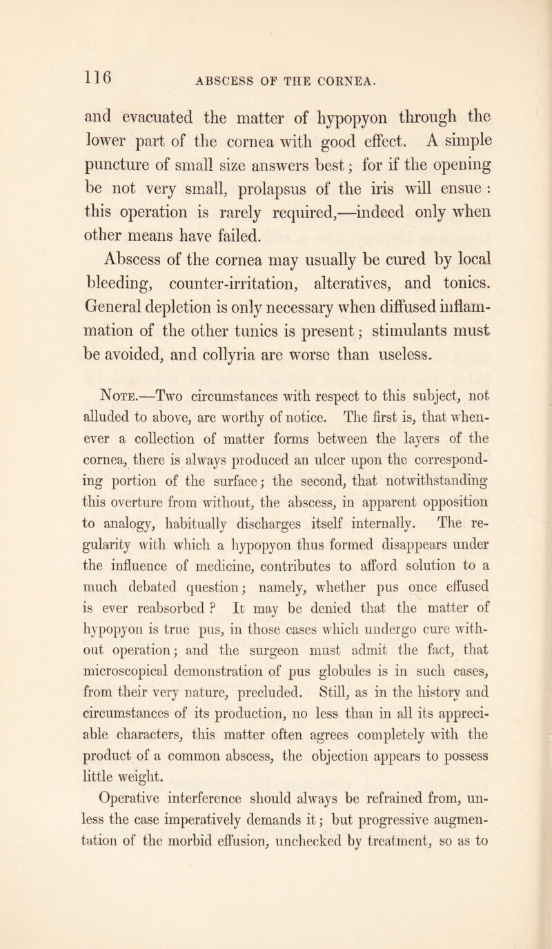 and evacuated the matter of hypopyon through the lower part of the cornea with good effect. A simple puncture of small size answers best; for if the opening be not very small, prolapsus of the iris will ensue : this operation is rarely required,—indeed only when other means have failed. Abscess of the cornea may usually be cured by local bleeding, counter-irritation, alteratives, and tonics. General depletion is only necessary when diffused inflam¬ mation of the other tunics is present; stimulants must be avoided, and collyria are worse than useless. Note.—Two circumstances with respect to this subject, not alluded to above, are worthy of notice. The first is, that w^hen- ever a collection of matter forms between the layers of the cornea, there is always produced an ulcer upon the correspond¬ ing portion of the surface; the second, that notwithstanding this overture from without, the abscess, in apparent opposition to analogy, habitually discharges itself internally. The re¬ gularity with which a hypopyon thus formed disappears under the influence of medicine, contributes to afford solution to a much debated question; namely, whether pus once effused is ever reabsorbed ? It may be denied that the matter of hypopyon is true pus, in those cases which undergo cure with¬ out operation; and the surgeon must admit the fact, that microscopical demonstration of pus globules is in such cases, from their very nature, precluded. Still, as in the history and circumstances of its production, no less than in all its appreci¬ able characters, this matter often agrees completely with the product of a common abscess, the objection appears to possess little weight. Operative interference should always be refrained from, un¬ less the case imperatively demands it; but progressive augmen¬ tation of the morbid effusion, unchecked by treatment, so as to