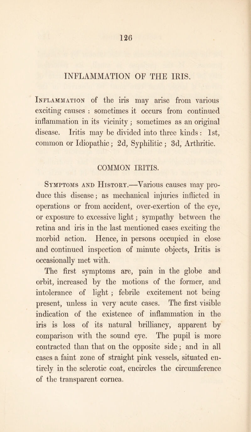 INFLAMMATION OF THE IRIS. Inflammation of the iris may arise from various exciting causes : sometimes it occurs from continued inflammation in its vicinity ; sometimes as an original disease. Iritis may be divided into three kinds : 1st, common or Idiopathic; 2d, Syphilitic ; 3d, Arthritic. COMMON IRITIS. Symptoms and History.—Various causes may pro¬ duce this disease; as mechanical injuries inflicted in operations or from accident, over-exertion of the eye, or exposure to excessive light; sympathy between the retina and iris in the last mentioned cases exciting the morbid action. Hence, in persons occupied in close and continued inspection of minute objects, Iritis is occasionally met with. The first symptoms are, pain in the globe and orbit, increased by the motions of the former, and intolerance of light ; febrile excitement not being present, unless in very acute cases. The first visible indication of the existence of inflammation in the iris is loss of its natural brilliancy, apparent by comparison with the sound eye. The pupil is more contracted than that on the opposite side; and in all cases a faint zone of straight pink vessels, situated en¬ tirely in the sclerotic coat, encircles the circumference of the transparent cornea.