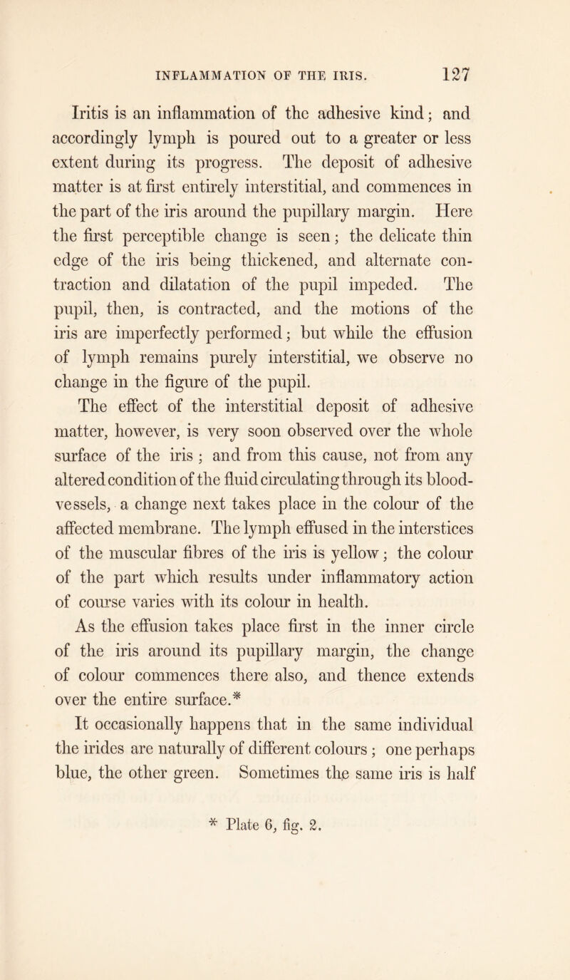 Iritis is an inflammation of the adhesive kind; and accordingly lymph is poured out to a greater or less extent during its progress. The deposit of adhesive matter is at first entirely interstitial, and commences in the part of the iris around the pupillary margin. Here the first perceptible change is seen; the delicate thin edge of the iris being thickened, and alternate con¬ traction and dilatation of the pupil impeded. The pupil, then, is contracted, and the motions of the iris are imperfectly performed; but while the effusion of lymph remains purely interstitial, we observe no change in the figure of the pupil. The effect of the interstitial deposit of adhesive matter, however, is very soon observed over the whole surface of the iris ; and from this cause, not from any altered condition of the fluid circulating through its blood¬ vessels, a change next takes place in the colour of the affected membrane. The lymph effused in the interstices of the muscular fibres of the iris is yellow; the colour of the part which results under inflammatory action of course varies with its colour in health. As the effusion takes place first in the inner circle of the iris around its pupillary margin, the change of colour commences there also, and thence extends over the entire surface.^ It occasionally happens that in the same individual the irides are naturally of different colours; one perhaps blue, the other green. Sometimes the same iris is half