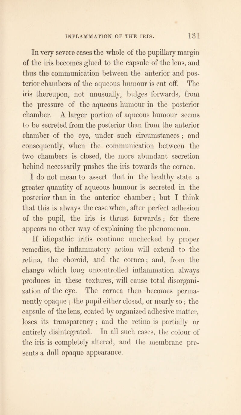 In very severe cases the whole of the pupillary margin of the iris becomes glued to the capsule of the lens, and thus the communication between the anterior and pos¬ terior chambers of the aqueous humour is cut off. The iris thereupon, not unusually, bulges forwards, from the pressure of the aqueous humour in the posterior chamber. A larger portion of aqueous humour seems to be secreted from the posterior than from the anterior chamber of the eye, under such circumstances ; and consequently, when the communication between the two chambers is closed, the more abundant secretion behind necessarily pushes the iris towards the cornea. I do not mean to assert that in the healthy state a greater quantity of aqueous humour is secreted in the posterior than in the anterior chamber; but I think that this is always the case when, after perfect adhesion of the pupil, the iris is thrust forwards ; for there appears no other way of explaining the phenomenon. If idiopathic iritis continue unchecked by proper remedies, the inflammatory action will extend to the retina, the choroid, and the cornea; and, from the change which long uncontrolled inflammation always produces in these textures, will cause total disorgani¬ zation of the eye. The cornea then becomes perma¬ nently opaque ; the pupil eitlier closed, or nearly so; the capsule of the lens, coated by organized adhesive matter, loses its transparency; and the retina is partially or entirely disintegrated. In all such cases, the colour of the iris is completely altered, and the membrane pre¬ sents a dull opaque appearance.