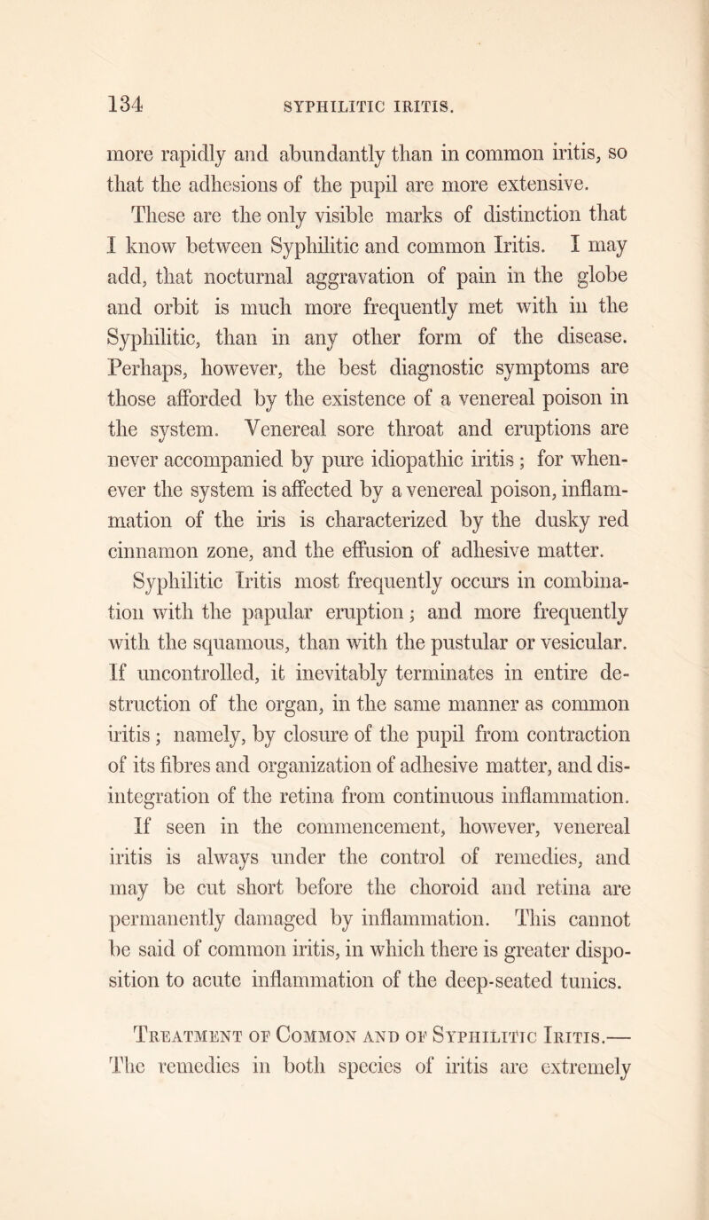 more rapidly and abundantly than in common iritis, so that the adhesions of the pupil are more extensive. These are the only visible marks of distinction that I know between Syphilitic and common Iritis. I may add, that nocturnal aggravation of pain in the globe and orbit is much more frequently met with in the Syphilitic, than in any other form of the disease. Perhaps, however, the best diagnostic symptoms are those afforded by the existence of a venereal poison in the system. Venereal sore throat and eruptions are never accompanied by pure idiopathic iritis ; for when¬ ever the system is affected by a venereal poison, inflam¬ mation of the iris is characterized by the dusky red cinnamon zone, and the effusion of adhesive matter. Syphilitic Iritis most frequently occurs in combina¬ tion with the papular eruption; and more frequently with the squamous, than with the pustular or vesicular. If uncontrolled, it inevitably terminates in entire de¬ struction of the organ, in the same manner as common iritis ; namely, by closure of the pupil from contraction of its fibres and organization of adhesive matter, and dis¬ integration of the retina from continuous inflammation. If seen in the commencement, however, venereal iritis is always under the control of remedies, and may be cut short before the choroid and retina are permanently damaged by inflammation. This cannot be said of common iritis, in which there is greater dispo¬ sition to acute inflammation of the deep-seated tunics. Treatment oe Common and oe Syphilitic Iritis.— The remedies in both species of iritis are extremely