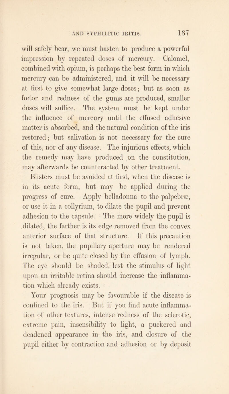 will safely bear, we must hasten to produce a powerful impression by repeated doses of mercury. Calomel, combined with opium, is perhaps the best form in which mercury can be administered, and it will be necessary at first to give somewhat large doses; but as soon as foetor and redness of the gums are produced, smaller doses will suffice. The system must be kept under the influence of mercury until the effused adhesive matter is absorbed, and the natural condition of the iris restored; but salivation is not necessary for the cure of this, nor of any disease. The injurious effects, which the remedy may have produced on the constitution, may afterwards be counteracted by other treatment. Blisters must be avoided at first, when the disease is in its acute form, but may be applied during the progress of cure. Apply belladonna to the palpebrse, or use it in a collyrium, to dilate the pupil and prevent adhesion to the capsule. The more widely the pupil is dilated, the farther is its edge removed from the convex anterior surface of that structure. If this precaution is not taken, the pupillary aperture may be rendered irregular, or be quite closed by the effusion of lymph. The eye should be shaded, lest the stimulus of light upon an irritable retina should increase the inflamma¬ tion which already exists. Your prognosis may be favourable if the disease is confined to the iris. But if you find acute inflamma¬ tion of other textures, intense redness of the sclerotic, extreme pain, insensibility to light, a puckered and deadened appearance in the iris, and closure of the pupil either by contraction and adhesion or by deposit