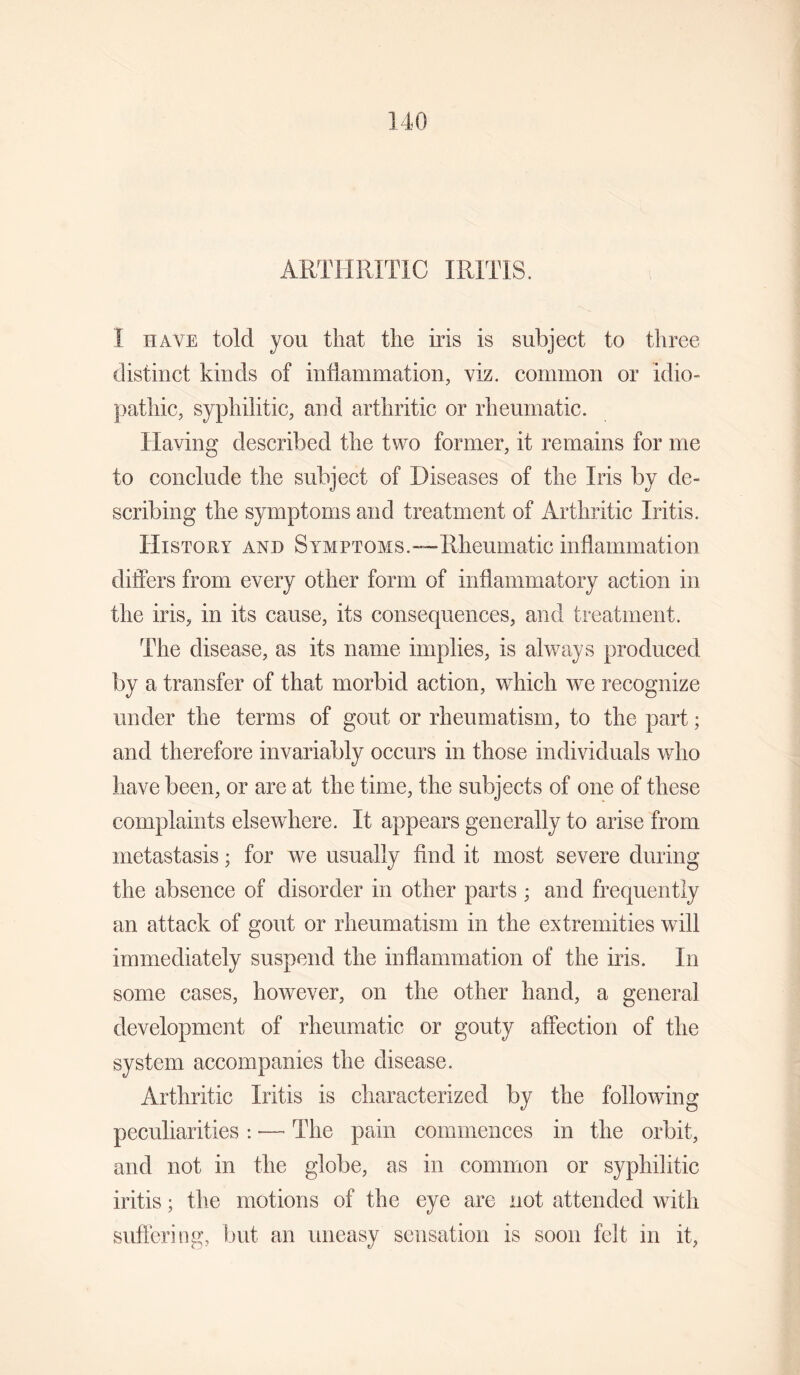 ARTHRITIC IRITIS. I HAVE told you that the iris is subject to three distinct kinds of inflammation, viz. common or idio¬ pathic, syphilitic, and arthritic or rheumatic. Having described the two former, it remains for me to conclude the subject of Diseases of the Iris by de¬ scribing the symptoms and treatment of Arthritic Iritis. History and Symptoms.—Rheumatic inflammation differs from every other form of inflammatory action in the iris, in its cause, its consequences, and treatment. The disease, as its name implies, is always produced by a transfer of that morbid action, which we recognize under the terms of gout or rheumatism, to the part; and therefore invariably occurs in those individuals who have been, or are at the time, the subjects of one of these complaints elsewhere. It appears generally to arise from metastasis; for we usually And it most severe during the absence of disorder in other parts ; and frequently an attack of gout or rheumatism in the extremities will immediately suspend the inflammation of the iris. In some cases, however, on the other hand, a general development of rheumatic or gouty affection of the system accompanies the disease. Arthritic Iritis is characterized by the following peculiarities ; — The pain commences in the orbit, and not in the globe, as in common or syphilitic iritis; the motions of the eye are not attended with suffering, but an uneasy sensation is soon felt in it,
