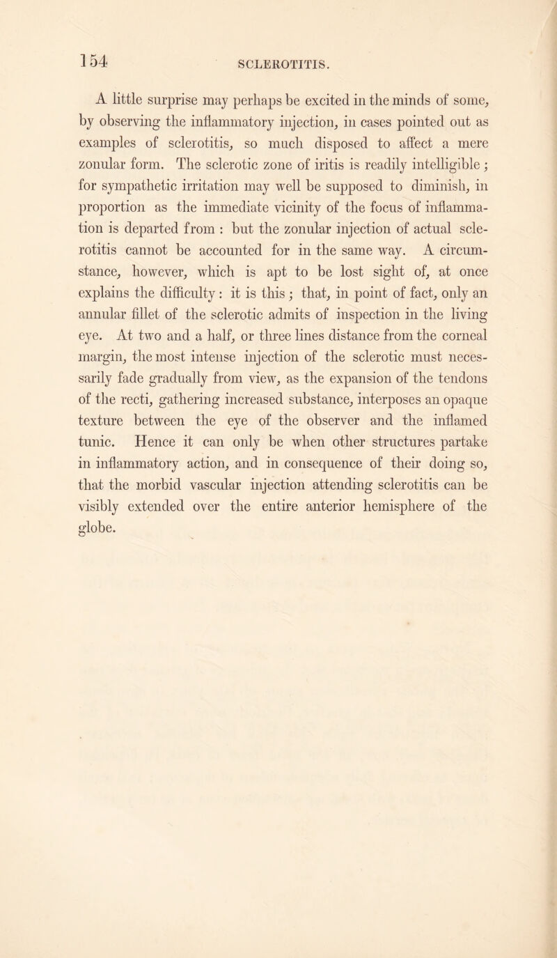 A little surprise may perhaps be excited in the minds of some, by observing the inflammatory injection, in cases pointed out as examples of sclerotitis, so much disposed to affect a mere zonular form. The sclerotic zone of iritis is readily intelligible ; for sympathetic irritation may well be supposed to diminish, in proportion as the immediate vicinity of the focus of inflamma¬ tion is departed from : but the zonular injection of actual scle¬ rotitis cannot be accounted for in the same way. A circum¬ stance, however, which is apt to be lost sight of, at once explains the difficulty : it is this ; that, in point of fact, only an annular fillet of the sclerotic admits of inspection in the living eye. At two and a half, or three lines distance from the corneal margin, the most intense injection of the sclerotic must neces¬ sarily fade gradually from view, as the expansion of the tendons of the recti, gathering increased substance, interposes an opaque texture between the eye of the observer and the inflamed tunic. Hence it can only be when other structures partake in inflammatory action, and in consequence of their doing so, that the morbid vascular injection attending sclerotitis can be visibly extended over the entire anterior hemisphere of the globe.