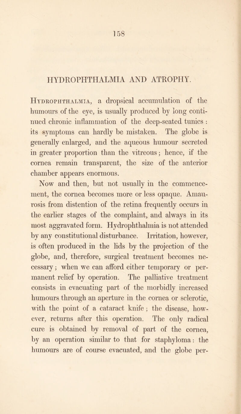 PIYDROPHTHALMIA AND ATROPHY. Hyduophthalmia, a dropsical accumulation of the humours of the eye, is usually produced by long conti¬ nued chronic inflammation of the deep-seated tunics : its symptoms can hardly be mistaken. The globe is generally enlarged, and the aqueous humour secreted in greater proportion than the vitreous; hence, if the cornea remain transparent, the size of the anterior chamber appears enormous. Now and then, but not usually in the commence¬ ment, the cornea becomes more or less opaque. Amau¬ rosis from distention of the retina frequently occurs in the earlier stages of the complaint, and always in its most aggravated form. Hydrophthahnia is not attended by any constitutional disturbance. Irritation, however, is often produced in the lids by the projection of the globe, and, therefore, surgical treatment becomes ne¬ cessary ; when we can afford either temporary or per¬ manent relief by operation. The palliative treatment consists in evacuating part of the morbidly increased humours through an aperture in the cornea or sclerotic, with the point of a cataract knife ; the disease, how¬ ever, returns after this operation. The only radical cure is obtained by removal of part of the cornea, by an operation similar to that for staphyloma: the humours are of course evacuated, and the globe per-