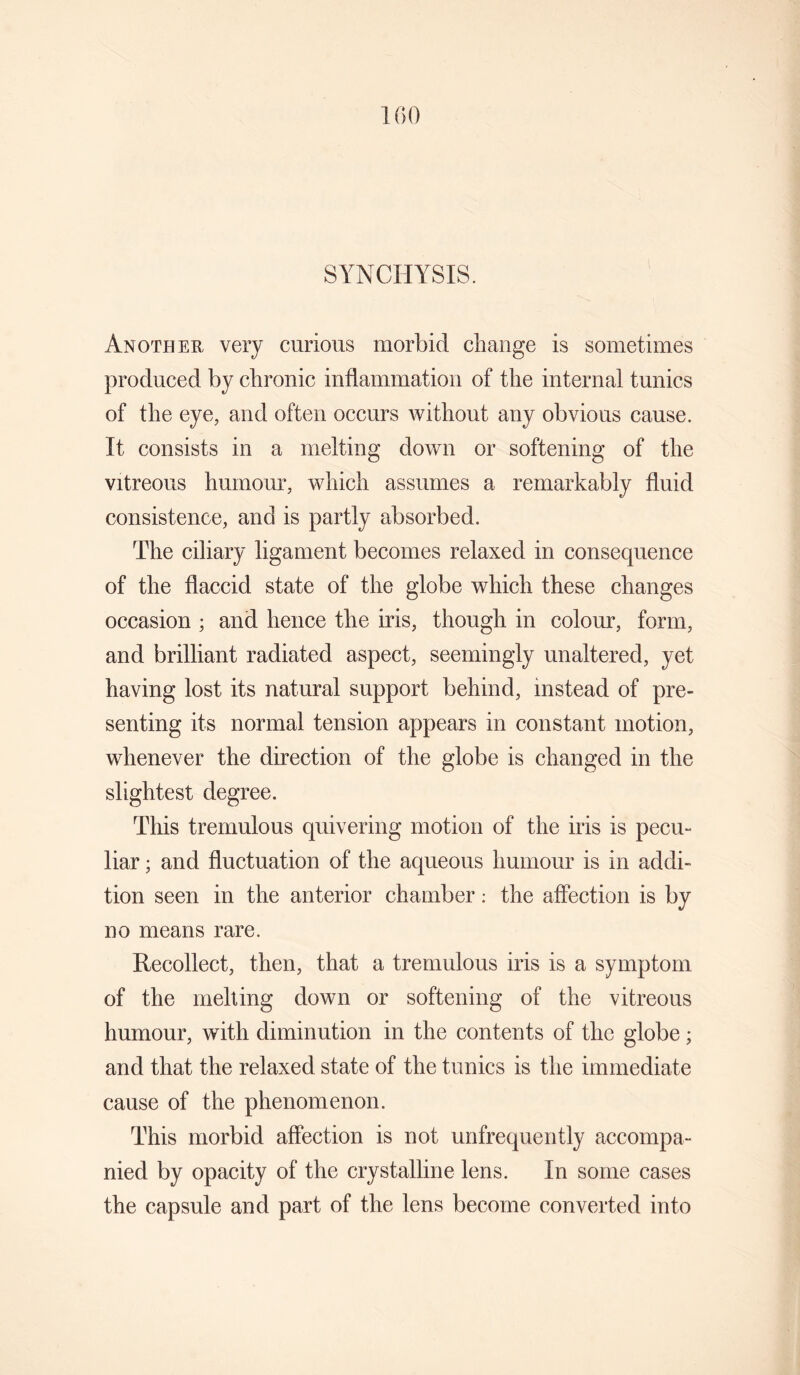 SYNCHYSIS. Another very curious morbid change is sometimes produced by chronic inflammation of the internal tunics of the eye, and often occurs Avithout any obvious cause. It consists in a melting down or softening of the vitreous humour, which assumes a remarkably fluid consistence, and is partly absorbed. The ciliary ligament becomes relaxed in consequence of the flaccid state of the globe which these changes occasion ; and hence the iris, though in colour, form, and brilliant radiated aspect, seemingly unaltered, yet having lost its natural support behind, instead of pre¬ senting its normal tension appears in constant motion, whenever the direction of the globe is changed in the slightest degree. This tremulous quivering motion of the iris is pecu¬ liar ; and fluctuation of the aqueous humour is in addi¬ tion seen in the anterior chamber: the affection is by no means rare. Recollect, then, that a tremulous iris is a symptom of the rnelling down or softening of the vitreous humour, with diminution in the contents of the globe; and that the relaxed state of the tunics is the immediate cause of the phenomenon. This morbid affection is not unfrequently accompa¬ nied by opacity of the crystalline lens. In some cases the capsule and part of the lens become converted into