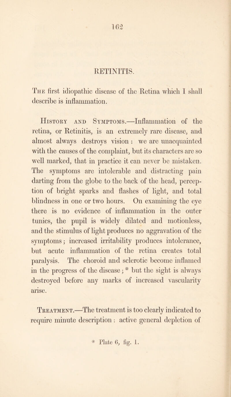 RETINITIS. The first idiopathic disease of the Retina which I shall describe is inflammation. History and Symptoms.—Inflammation of the retina, or Retinitis, is an extremely rare disease, and almost always destroys vision : we are unacquainted with the causes of the complaint, but its characters are so well marked, that in practice it can never be mistaken. The symptoms are intolerable and distracting pain darting from the globe to the back of the head, percep¬ tion of bright sparks and flashes of light, and total blindness in one or two hours. On examining the eye there is no evidence of inflammation in the outer tunics, the pupil is widely dilated and motionless, and the stimulus of light produces no aggravation of the symptoms; increased irritability produces intolerance, but acute inflammation of the retina creates total paralysis. The choroid and sclerotic become inflamed in the progress of the disease; * but the sight is always destroyed before any marks of increased vascularity arise. Treatment.—The treatment is too clearly indicated to require minute description : active general depletion of * Plate 6, fig. 1.