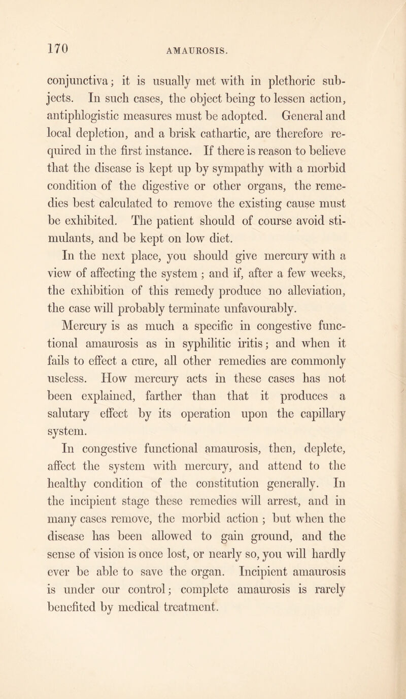 conjunctiva; it is usually met ’with in plethoric sub¬ jects. In such cases, the object being to lessen action, antiphlogistic measures must be adopted. General and local depletion, and a brisk cathartic, are therefore re¬ quired in the first instance. If there is reason to believe that the disease is kept up by sympathy with a morbid condition of the digestive or other organs, the reme¬ dies best calculated to remove the existing cause must be exhibited. The patient should of course avoid sti¬ mulants, and be kept on low diet. In the next place, you should give mercury with a view of affecting the system ; and if, after a few weeks, the exhibition of this remedy produce no alleviation, the case will probably terminate unfavourably. Mercury is as much a specific in congestive func¬ tional amaurosis as in syphilitic iritis; and when it fails to effect a cure, all other remedies are commonly useless. How mercury acts in these cases has not been explained, farther than that it produces a salutary effect by its operation upon the capillary system. In congestive functional amaurosis, then, deplete, affect the system with mercury, and attend to the healthy condition of the constitution generally. In the incipient stage these remedies will arrest, and in many cases remove, the morbid action ; but when the disease has been allowed to gain ground, and the sense of vision is once lost, or nearly so, you will hardly ever be able to save the organ. Incipient amaurosis is under our control; complete amaurosis is rarely benefited by medical treatment.