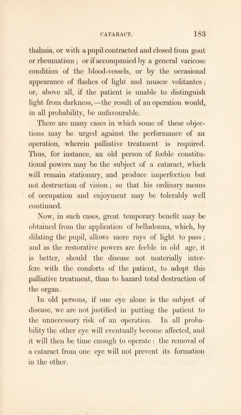 thalmia, or with a pupil contracted and closed from gout or rheumatism; or if accompanied by a general varicose condition of the blood-vessels, or by the occasional appearance of flashes of light and muscae volitantes; or, above all, if the patient is unable to distinguish light from darkness,—the result of an operation would, in all probability, be unfavourable. There are many cases in which some of these objec¬ tions may be urged against the performance of an operation, wherein palliative treatment is required. Thus, for instance, an old person of feeble constitu¬ tional powers may be the subject of a cataract, which will remain stationary, and produce imperfection but not destruction of vision; so that his ordinary means of occupation and enjoyment may be tolerably well continued. Now, in such cases, great temporary benefit may be obtained from the application of belladonna, which, by dilating the pupil, allows more rays of light to pass ; and as the restorative powers are feeble in old age, it is better, should the disease not materially inter¬ fere with the comforts of the patient, to adopt this palliative treatment, than to hazard total destruction of the organ. In old persons, if one eye alone is the subject of disease, we are not justified in putting the patient to the unnecessary risk of an operation. In all proba¬ bility the other eye will eventually become affected, and it will then be time enough to operate : the removal of a cataract from one eye will not prevent its formation in the other.