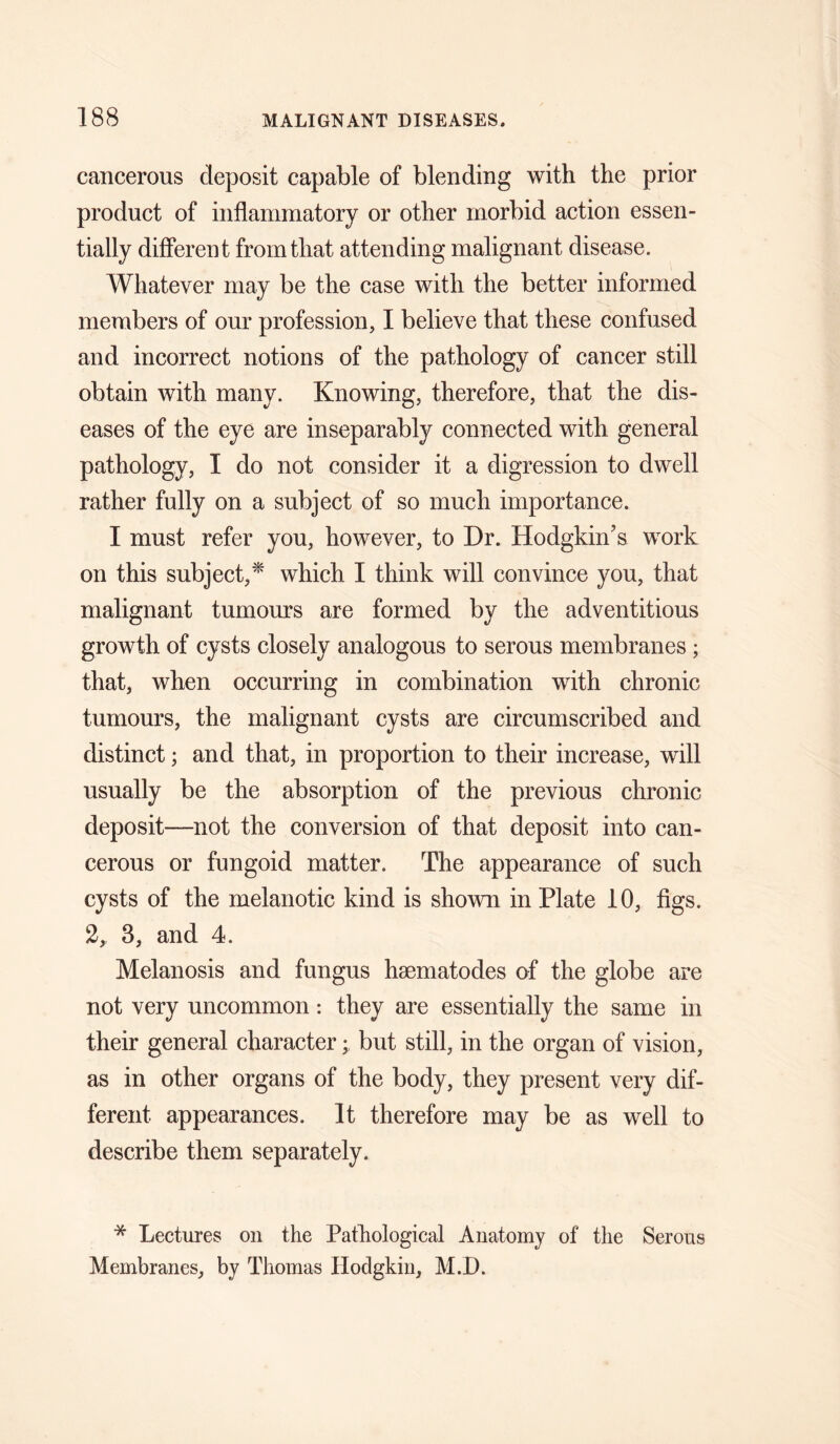 cancerous deposit capable of blending with the prior product of inflanimatory or other morbid action essen¬ tially different from that attending malignant disease. Whatever may be the case with the better informed members of our profession, I believe that these confused and incorrect notions of the pathology of cancer still obtain with many. Knowing, therefore, that the dis¬ eases of the eye are inseparably connected with general pathology, I do not consider it a digression to dwell rather fully on a subject of so much importance. I must refer you, however, to Dr. Hodgkin's work on this subject,^ which I think will convince you, that malignant tumours are formed by the adventitious growth of cysts closely analogous to serous membranes; that, when occurring in combination with chronic tumours, the malignant cysts are circumscribed and distinct; and that, in proportion to their increase, will usually be the absorption of the previous chronic deposit—not the conversion of that deposit into can¬ cerous or fungoid matter. The appearance of such cysts of the melanotic kind is shown in Plate 10, figs. 2, 3, and 4. Melanosis and fungus hsematodes of the globe are not very uncommon: they are essentially the same in their general character; but still, in the organ of vision, as in other organs of the body, they present very dif¬ ferent appearances. It therefore may be as well to describe them separately. * Lectures on the Pathological Anatomy of the Serous Membranes, by Thomas Hodgkin, M.D.
