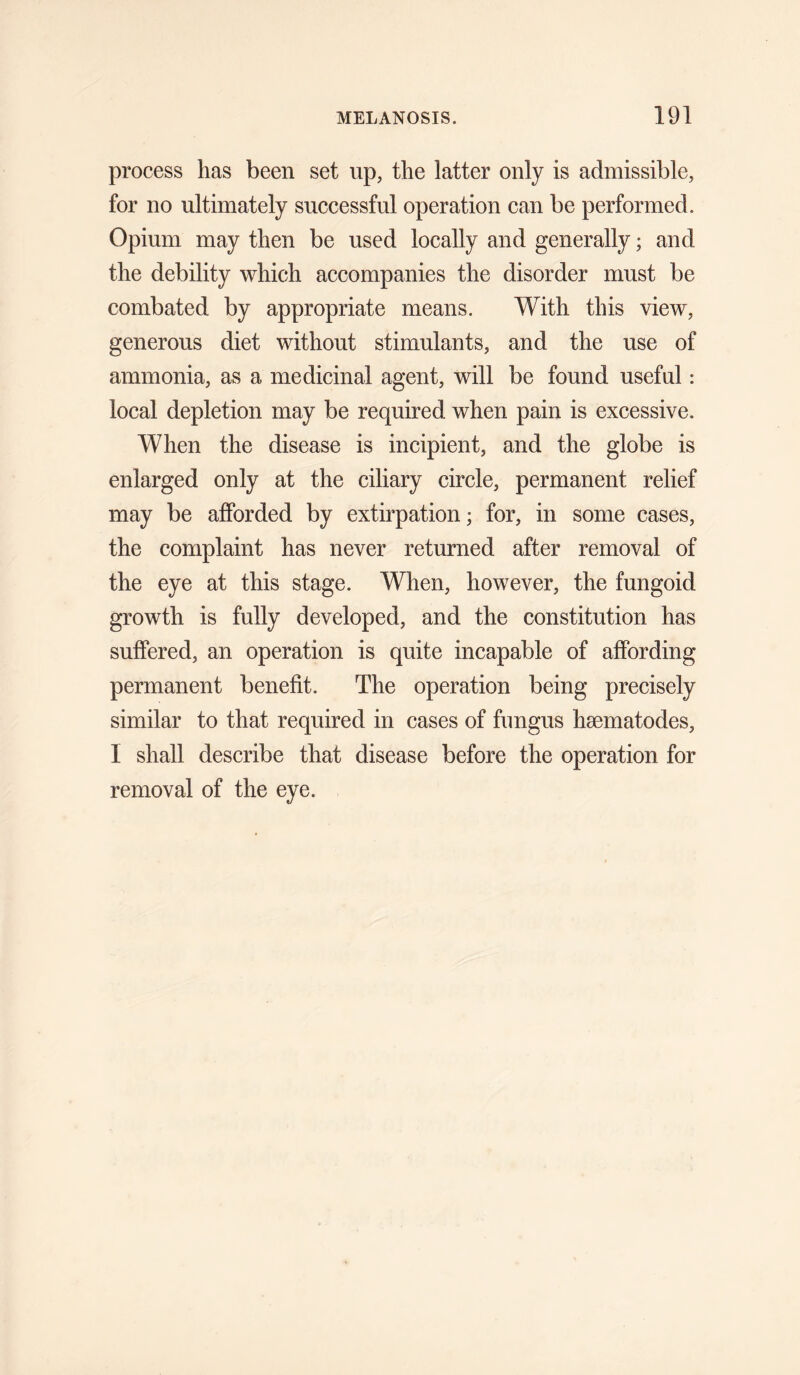 process has been set up, the latter only is admissible, for no ultimately successful operation can be performed. Opium may then be used locally and generally; and the debility which accompanies the disorder must be combated by appropriate means. With this view, generous diet without stimulants, and the use of ammonia, as a medicinal agent, will be found useful: local depletion may be required when pain is excessive. When the disease is incipient, and the globe is enlarged only at the ciliary circle, permanent relief may be afforded by extirpation; for, in some cases, the complaint has never returned after removal of the eye at this stage. When, however, the fungoid growth is fully developed, and the constitution has suffered, an operation is quite incapable of affording permanent benefit. The operation being precisely similar to that required in cases of fungus hsematodes, I shall describe that disease before the operation for removal of the eye.