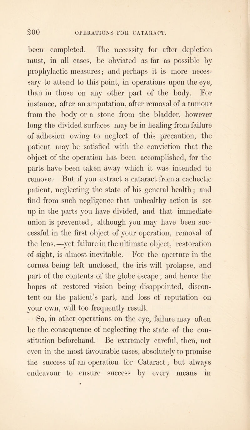 been completed. The necessity for after depletion must, in all cases, be obviated as far as possible by prophylactic measures; and perhaps it is more neces¬ sary to attend to this point, in operations upon the eye, than in those on any other part of the body. Tor instance, after an amputation, after removal of a tumour from the body or a stone from the bladder, however long the divided surfaces may be in healing from failure of adhesion owing to neglect of this precaution, the patient may be satisfied with the conviction that the object of the operation has been accomplished, for the parts have been taken away which it was intended to remove.' But if you extract a cataract from a cachectic patient, neglecting the state of his general health ; and find from such negligence that unhealthy action is set up in the parts you have divided, and that immediate union is prevented; although you may have been suc¬ cessful in the first object of your operation, removal of the lens,—yet failure in the ultimate object, restoration of sight, is almost inevitable. Tor the aperture in the cornea being left unclosed, the iris will prolapse, and part of the contents of the globe escape; and hence the hopes of restored vision being disappointed, discon¬ tent on the patient’s part, and loss of reputation on your own, will too frequently result. So, in other operations on the eye, failure may often be the consequence of neglecting the state of the con¬ stitution beforehand. Be extremely careful, then, not even in the most favourable cases, absolutely to promise the success of an operation for Cataract; but always endeavour to ensure success Iw everv means in