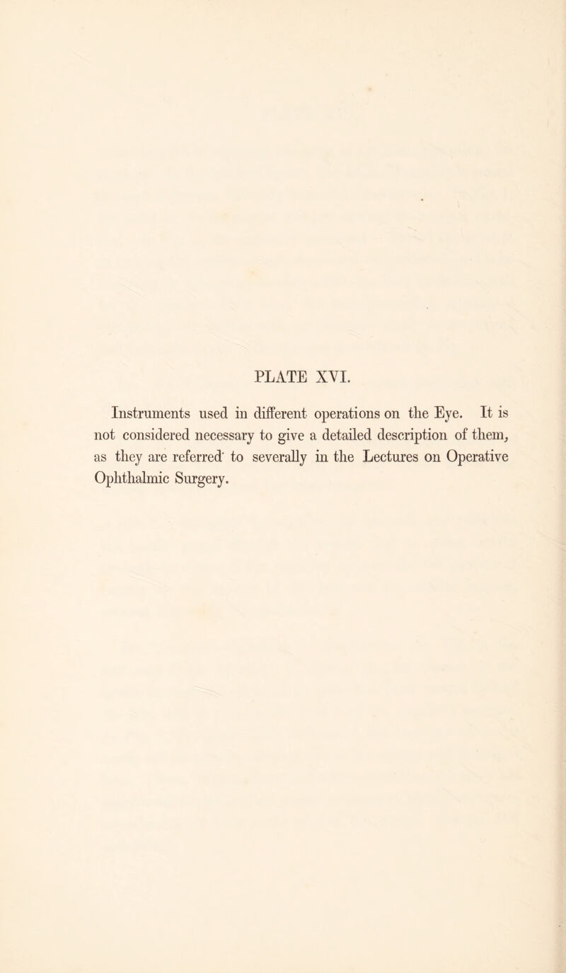 PLATE XVI. Instruments used in different operations on the Eye. It is not considered necessary to give a detailed description of them_, as they are referred' to severally in the Lectures on Operative Ophthalmic Surgery.