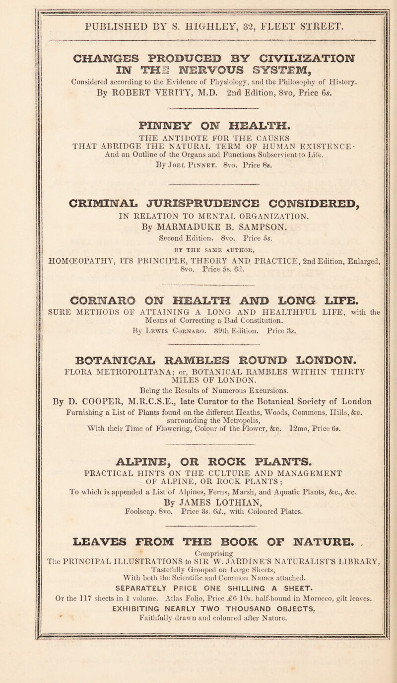 CHAMGBS PROBHCEB BV CIVILIZATION IM THE NERVOUS SYSTEM^ Considered according to the Evidence of Physiology, and the Philosophy of History. By ROBERT VERITY, M.D. 2ncl Edition, 8vo, Price 6s. FINNEY ON HEALTH. THE ANTIDOTE FOR THE CAUSES THAT ABRIDGE THE NATURAL TERM OF HUMAN EXISTENCE And an Outline of the Organs and Functions Subservient to Life. By Joel Pinney. 8vo, Price 8s. CRIMINAL JURISPRUDENCE CONSIDERED, IN RELATION TO MENTAL ORGANIZATION. By MARMADUKE B. SAMPSON. Second Edition. 8vo. Price 5s. BY THE SAME AUTHOll, HOMOEOPATHY, ITS PRINCIPLE, THEORY AND PRACTICE, 2nd Edition, Enlarged, 8vo. Price 5s. 6d. CORHARO ON HEALTH AND LONG LIFE. SURE METHODS OF ATTAINING A I.ONG AND HEALTHFUL LIFE, with the Means of Correcting a Bad Constitution. By Lewis Cornaro. 39th Edition. Price 3s. BOTANICAL RAMBLES ROUND LONDON. FLORA METROPOLITAN A; or, BOTANICAL RAMBLES WITHIN THIRTY MILES OF LONDON. Being the Results of Numerous Excursions. By D. COOPER, M.R.C.S.E., late Curator to the Botanical Society of London Furnishing a List of Plants found on the different Heaths, Woods, Commons, Hills, &c. surrounding the Metropolis, With their Time of Flowering, Colour of the Flower, &c. 12mo, Price 6s. ALPINE, OR ROCK PLANTS. PRACTICAL HINTS ON THE CULTURE AND MANAGEMENT OF ALPINE, OR ROCK PLANTS; To which is appended a List of Alpines, Ferns, Marsh, and Aquatic Plants, &c., &c. By JAMES LOTHIAN, Foolscap. 8vo. Price 3s. 6d., with Coloured Plates. LEAVES FROM THE BOOK OF NATURE. . Comprising The PRINCIPAL ILLUSTRATIONS to SIR W. JARDINE'S NATURALIST’S LIBRARY, Tastefully Grouped on Large Sheets, With both the Scientific and Common Names attached. SEPARATELY PRICE ONE SHILLING A SHEET. Or the 117 sheets in 1 volume. Atlas Folio, Price £d 10s. half-hound in Morocco, gilt leaves. EXHIBITING NEARLY TWO THOUSAND OBJECTS, Faithfully drawn and coloured after Nature.