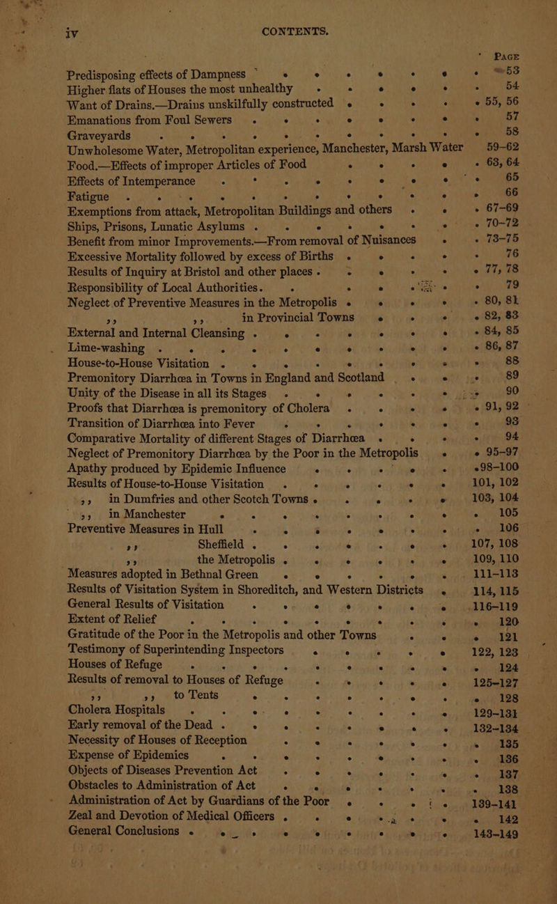 @ iv CONTENTS. Predisposing effectsof Dampness © 6 +6 + © + Higher flats of Houses the most unhealthy .- . ° ° Want of Drains.—Drains unskilfully constructed « . . Emanations from Foul Sewers . ° . ° ° ° Graveyards . ° . Unwholesome Water, Msthaphbiten: aun: nanahester; Marsh Water Food.—Effects of improper eet of Food ° ° . Effects of Intemperance ° ° ° ae Fatigue . bia ; Exemptions from anaes Metropolitan Buildings ae others . Ships, Prisons, Lunatic Asylums . Benefit from minor Improvements.—From perhoyel of Nuisances Excessive Mortality followed by excess of Births . ° . Results of Inquiry at Bristol and other places . : e . Responsibility of Local Authorities. . ye een Neglect of Preventive Measures in the Metropolis « e . >>. in Provincial Towns ° ° External and Internal Cleansing . ° . ° ° ° Lime-washing . ° : ° ° ° e ° ° House-to-House Visitation . . 5 ° ‘ ° Premonitory Diarrhea in Towns in ogland and Scotland _ Unity of the Disease in all its Stages . ° ° ° ° Proofs that Diarrhoea is premonitory of Cholera. ° . Transition of Diarrhea into Fever . : ° ° Comparative Mortality of different Stages of Dinevtoen 2 : Neglect of Premonitory Diarrhea by the Poor in the Metropolis Apathy produced by Epidemic Influence ° ° . e Results of House-to-House Visitation . ° . ° >, in Dumfries and other Scotch Towns . e ° >» in Manchester . 4 ° ; ° ° ° Preventive Measures in Hull . ° ° ° ° . rm) Sheffield . ° ° e e e *9 the Metropolis . ° ° ° ° Measures adopted in BethnalGreen ° ° ° Results of Visitation System in Shoreditch, and Western Districts General Results of Visitation . 0 ae ° ° ° Extent of Relief . ° ° Gratitude of the Poor in the Riaesonbiin aid olen Towns ° Testimony of Superintending Inspectors e ° : . Houses of Refuge . : ° : ° ° . . Results of removal to Houses of Refuge : . : ° ») to Tents ° ° ° ° ep Oa Prolees Hospitals . sur ls . ° : ‘ Early removal of the Dead . ° ° . . » ‘ Necessity of Houses of Reception ° ° . ° . Expense of Epidemics . . ° - ° e ° Objects of Diseases Prevention Act 5 ° . . . Obstacles to Administration of Act ° . . Administration of Act by Guardians of the Poor ° ° ° Zeal and Devotion of Medical Officers . ° ® ° General Conclusions . ° . e e ° head — 2 95-97. 298-100 101, 102 103, 104 Mp te te 4 » Oe 107, 108 109, 110 114, 115 116-119 - 120 Pps 5 ae 122, 123 _, poet og 125-127 - 128 129-131 132-134 _ » (aa + 186 ., 187 - 138 139-141 142 143-149