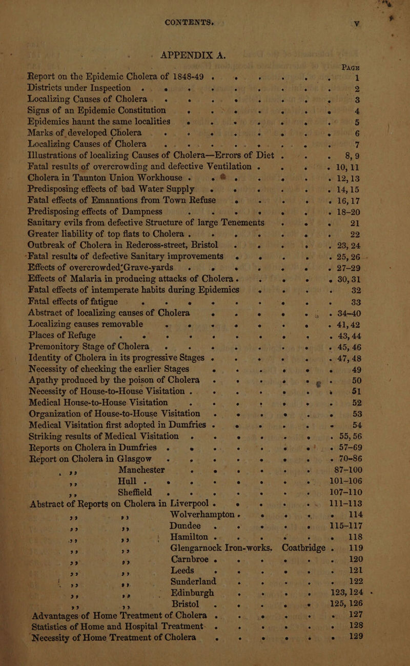 CONTENTS, . APPENDIX A. Report on the Epidemic Cholera of 1848-49 . e : Districts under Inspection .. : . : : Localizing Causes of Cholera. . ° ° 3 : Signs of an Epidemic Constitution . . ° ‘ Epidemics haunt the same localities s ° . Marks of developed Cholera . . ° . : : Localizing Causes of Cholera... ea Illustrations of localizing Causes of Ohler eerie of Diet Fatal results of overcrowding and defective Ventilation . Cholera in Taunton Union Workhouse . o@, < Predisposing effects of bad Water Supply . ° ° Fatal effects of Emanations from Town Refuse ° 3 Predisposing effects of Dampness : Sanitary evils from defective Structure of age Heneeitea Greater liability of top flats to Cholera . . 2 ° Outbreak of Cholera in Redcross-street, Bristol . 4 -Fatal results of defective Sanitary improvements . ° Effects of overcrowded’Grave-yards . ° ° Effects of Malaria in producing attacks of Cholera. Fatal effects of intemperate habits during Epidemics ° Fatal effects of fatigue —. . ° . : Abstract of localizing causes of Cholera ° . e Localizing causes removable . ° . e ° Places of Refuge . : : : ° ° Premonitory Stage of Gusiets ° : ° . . Identity of Cholera in its progressive Stages . . : Necessity of checking the earlier Stages ° . ; Apathy produced by the poison of Cholera. . ° Necessity of House-to-House Visitation... A : Medical House-to-House Visitation : . ° : ‘Organization of House-to-House Visitation . “ Medical Visitation first adopted in Dumfries . e ° Striking results of Medical Visitation . ° ° ° Reports on Cholera in Dumfries . ° . . ; Report on Cholera in Glasgow . . ° igs Manchester ° ° ° ° 2° i Hull . ® ° ° ° @ ats Sheffield . ° : ‘ Abstract of Reports on Cholera in bavernoak ° ° ° aie y5 Wolverhampton - e re Mia se Dundee . ° ° sath 3 ' Hamilton .. . . ae pie Glengarnock Iron-works. ae . * Carnbroe . ° ° ‘Ks % Leeds ° * 4 pe 5s ites Sunderland . : x > | Edinburgh . . Bristol . ° ba Neasianen: of Home ‘Treatment of Cholera . : Statistics of Home and Hospital Treatment- . ‘ © es e e g ® e @ e Coatbridge ° ° 111-113 anti Lee 115-117 sEbEs biipehhO seabtae Pole visngnl 22 125, 126 Ba e 129