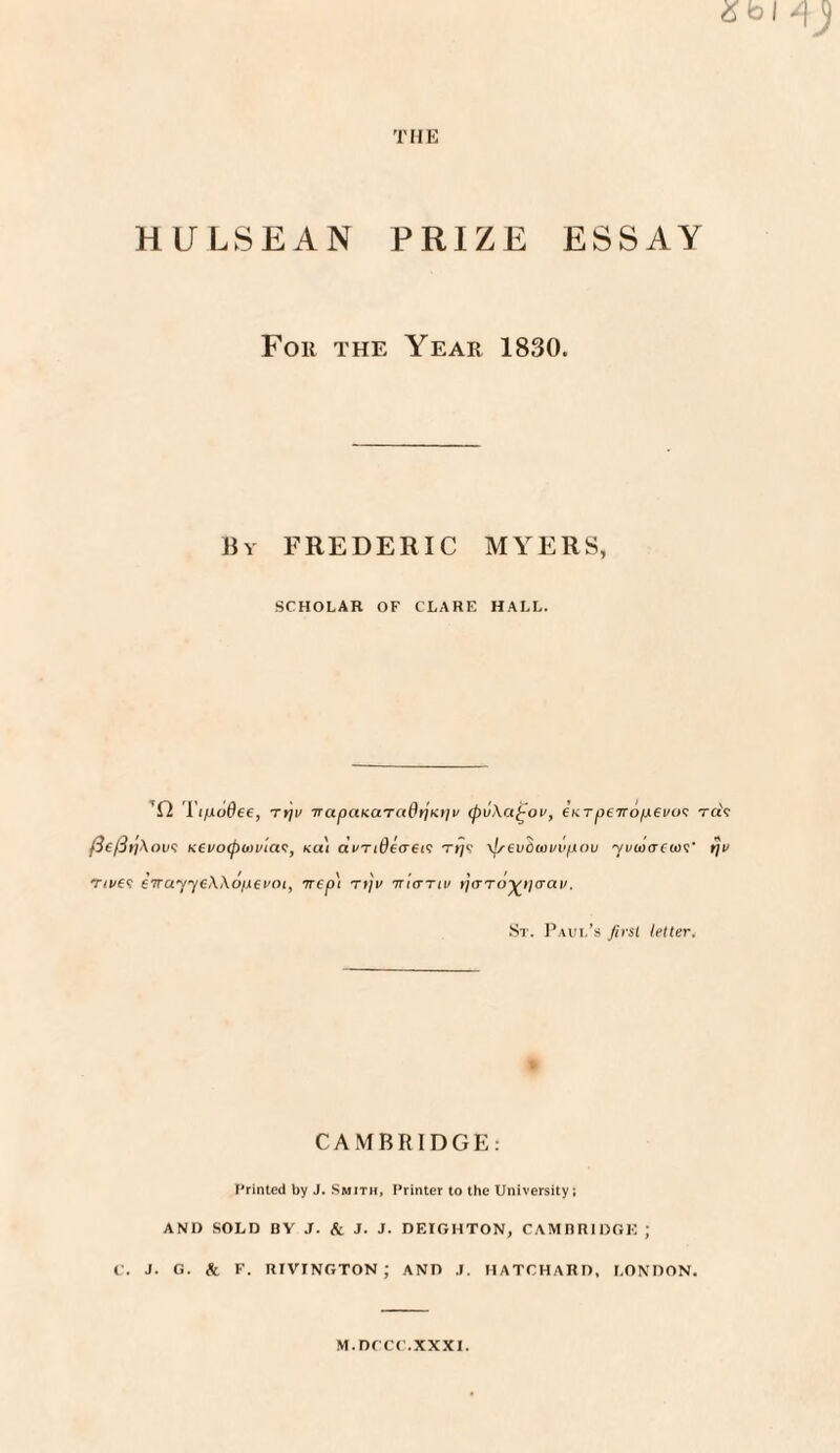 HULSEAN PRIZE ESSAY For the Year 1830. liY FREDERIC MYERS, SCHOLAR OF CLARE HALL. ’D Tt]v TTapaKaT(tdrjKt]v (pvXa^ov, inrpeTrofX€V(><: raV (3{/3t}\ou<; Kevoipoivia^, ko.) dvTtdeffei'; t>;9 \lrevOwvvpou yvw<T(u)<;' 171/ T/t/6? £Trayy£\\ofji€i'Oi, -rrep) t»/V ■wkttiv ijaTO-^ijaai/. St. Paul’s first letter. > CAMBRIDGE: Printed by J. Smith, Printer to the University; AND SOLD BY .T. Xl J. J. DEIGHTON, CAMBRIDOK ; C. J. G. & F. niVINGTON ; AND J. HATCHARD, LONDON. M.DCCC.XXXI.