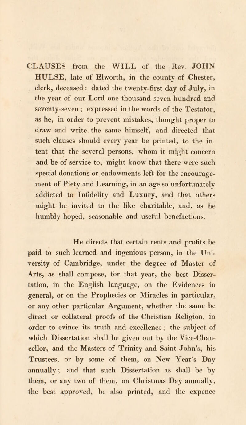 CLAUSES from the WILL of the Rev. JOHN HULSE, late of Elworth, in the county of Chester, clerk, deceased: dated the twenty-first day of July, in the year of our Lord one thousand seven hundred and seventy-seven ; expressed in the words of the Testator, as he, in order to prevent mistakes, thought proper to draw and write the same himself, and directed that such clauses should every year be printed, to the in¬ tent that the several persons, whom it might concern and be of service to, might know that there were such special donations or endowments left for the encourage¬ ment of Piety and Learning, in an age so unfortunately addicted to Infidelity and Luxury, and that others might be invited to the like charitable, and, as he humbly hoped, seasonable and useful benefactions. He directs that certain rents and profits be paid to such learned and ingenious person, in the Uni¬ versity of Cambridge, under the degree of Master of Arts, as shall compose, for that year, the best Disser¬ tation, in the English language, on the Evidences in general, or on the Prophecies or Miracles in particular, or any other particular Argument, whether the same be direct or collateral proofs of the Christian Religion, in order to evince its truth and excellence; the subject of which Dissertation shall be given out by the Vice-Chan¬ cellor, and the Masters of Trinity and Saint John’s, his Trustees, or by some of them, on New Year’s Day annually; and that such Dissertation as shall be by them, or any two of them, on Christmas Day annually, the best approved, be also printed, and the expence