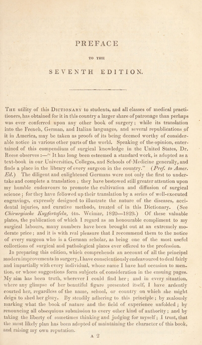 PREFACE TO THE SEVENTH EDITION. The utility of this Dictionary to students, and all classes of medical practi- tioners, has obtained for it in this country a larger share of patronage than perhaps was ever conferred upon any other book of surgery; while its translation into the French, German, and Italian languages, and several republications of it in America, may be taken as proofs of its being deemed worthy of consider- able notice in various other parts of the world. Speaking of the opinion, enter- tained of this compendium of surgical knowledge in the United States, Dr. Reese observes :—It has long been esteemed a standard work, is adopted as a text-book in our Universities, Colleges, and Schools of Medicine generally, and finds a place in the library of every surgeon in the country.” (Pref. to Amer. Ed.) The diligent and enlightened Germans were not only the first to under- take and complete a translation ; they have bestowed still greater attention upon my humble endeavours to promote the cultivation and diffusion of surgical science ; for they have followed up their translation by a series of well-executed engravings, expressly designed to illustrate the nature of the diseases, acci- dental injuries, and curative methods, treated of in this Dictionary. (See Chirurgische Kupfertafeln, 4to. Weimar, 1820—1829.) Of these valuable plates, the publication of which I regard as an honourable compliment to my surgical labours, many numbers have been brought out at an extremely mo- derate price; and it is with real pleasure that I recommend them to the notice of every surgeon who is a German scholar, as being one of the most useful collections of surgical and pathological plates ever offered to the profession. In preparing this edition, which comprehends an account of all the principal modern improvements in surgery, I have conscientiously endeavoured to deal fairly and impartially with every individual, whose name I have had occasion to men- tion, or whose suggestions form subjects of consideration in the ensuing pages. My aim has been truth, wherever I could find her; and in every situation, where any glimpse of her beautiful figure presented itself, I have ardently courted her, regardless of the name, school, or country on which she might deign to shed her glory. By steadily adhering to this principle; by zealously marking what the book of nature and the field of experience unfolded ; by renouncing all obsequious submission to every other kind of authority ; and by taking the liberty of sometimes thinking and judging for myself; I trust, that the most likely plan has been adopted of maintaining the character of this book, and raising my own reputation.