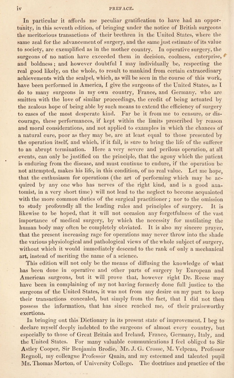 In particular it affords me peculiar gratification to have had an oppor- tunity, in this seventh edition, of bringing under the notice of British surgeons the meritorious transactions of their brethren in the United States, where the same zeal for the advancement of surgery, and the same just estimate of its value to society, are exemplified as in the mother country. In operative surgery, the surgeons of no nation have exceeded them in decision, coolness, enterprise, ' and boldness ; and however doubtful I may individually be, respecting the real good likely, on the whole, to result to mankind from certain extraordinary achievements with the scalpel, which, as will be seen in the course of this work, have been performed in America, I give the surgeons of the United States, as I do to many surgeons in my own country, France, and Germany, who are smitten with the love of similar proceedings, the credit of being actuated by the zealous hope of being able by such means to extend the efficiency of surgery to cases of the most desperate kind. Far be it from me to censure, or dis- courage, these performances, if kept within the limits prescribed by reason and moral considerations, and not applied to examples in which the chances of a natural cure, poor as they may be, are at least equal to those presented by the operation itself, and which, if it fail, is sure to bring the life of the sufferer to an abrupt termination. Here a very severe and perilous operation, at all events, can only be justified on the principle, that the agony which the patient is enduring from the disease, and must continue to endure, if the operation be not attempted, makes his life, in this condition, of no real value. Let me hope, that the enthusiasm for operations (the art of performing which may be ac- quired by any one who has nerves of the right kind, and is a good ana- tomist, in a very short time) will not lead to the neglect to become acquainted with the more common duties of the surgical practitioner; nor to the omission to study profoundly all the leading rules and principles of surgery. It is likewise to be hoped, that it will not occasion any forgetfulness of the vast importance of medical surgery, by which the necessity for mutilating the human body may often be completely obviated. It is also my sincere prayer, that the present increasing rage for operations may never throw into the shade the various physiological and pathological views of the whole subject of surgery, without which it would immediately descend to the rank of only a mechanical art, instead of meriting the name of a science. This edition will not only be the means of diffusing the knowledge of what has been done in operative and other parts of surgery by European and American surgeons, but it will prove that, however right Dr. Reese may have been in complaining of my not having formerly done full justice to the surgeons of the United States, it was not from any desire on my part to keep their transactions concealed, but simply from the fact, that I did not then possess the information, that has since reached me, of their praiseworthy exertions. In bringing out this Dictionary in its present state of improvement, I beg to declare myself deeply indebted to the surgeons of almost every country, but especially to those of Great Britain and Ireland, France, Germany, Italy, and the United States. For many valuable communications I feel obliged to Sir Astley Cooper, Sir Benjamin Brodie, Mr. J. G. Crosse, M. Velpeau, Professor Regnoli, my colleague Professor Quain, and my esteemed and talented pupil Mr. Thomas Morton, of University College. The doctrines and practice of the