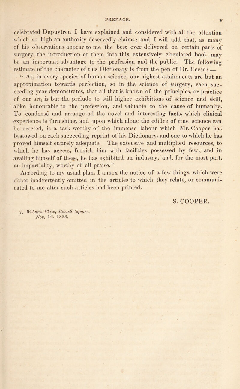 celebrated Dupuytren I have explained and considered with all the attention which so high an authority deservedly claims; and I will add that, as many of his observations appear to me the best ever delivered on certain parts of surgery, the introduction of them into this extensively circulated book may be an important advantage to the profession and the public. The following estimate of the character of this Dictionary is from the pen of Dr. Reese: — {<r As, in every species of human science, our highest attainments are but an approximation towards perfection, so in the science of surgery, each suc- ceeding year demonstrates, that all that is known of the principles, or practice of our art, is but the prelude to still higher exhibitions of science and skill, alike honourable to the profession, and valuable to the cause of humanity. To condense and arrange all the novel and interesting facts, which clinical experience is furnishing, and upon which alone the edifice of true science can be erected, is a task worthy of the immense labour which Mr. Cooper has bestowed on each succeeding reprint of his Dictionary, and one to which he has proved himself entirely adequate. The extensive and multiplied resources, to which he has access, furnish him with facilities possessed by few; and in availing himself of these, he has exhibited an industry, and, for the most part, an impartiality, worthy of all praise.” According to my usual plan, I annex the notice of a few things, which were either inadvertently omitted in the articles to which they relate, or communi- cated to me after such articles had been printed. S. COOPER. 7. Woburn-Place, Russell Square. Nov. 12. 1838.